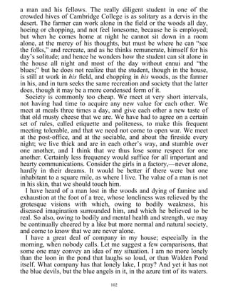 a man and his fellows. The really diligent student in one of the
crowded hives of Cambridge College is as solitary as a dervis in the
desert. The farmer can work alone in the field or the woods all day,
hoeing or chopping, and not feel lonesome, because he is employed;
but when he comes home at night he cannot sit down in a room
alone, at the mercy of his thoughts, but must be where he can “see
the folks,” and recreate, and as he thinks remunerate, himself for his
day’s solitude; and hence he wonders how the student can sit alone in
the house all night and most of the day without ennui and “the
blues;” but he does not realize that the student, though in the house,
is still at work in his field, and chopping in his woods, as the farmer
in his, and in turn seeks the same recreation and society that the latter
does, though it may be a more condensed form of it.
Society is commonly too cheap. We meet at very short intervals,
not having had time to acquire any new value for each other. We
meet at meals three times a day, and give each other a new taste of
that old musty cheese that we are. We have had to agree on a certain
set of rules, called etiquette and politeness, to make this frequent
meeting tolerable, and that we need not come to open war. We meet
at the post-office, and at the sociable, and about the fireside every
night; we live thick and are in each other’s way, and stumble over
one another, and I think that we thus lose some respect for one
another. Certainly less frequency would suffice for all important and
hearty communications. Consider the girls in a factory,—never alone,
hardly in their dreams. It would be better if there were but one
inhabitant to a square mile, as where I live. The value of a man is not
in his skin, that we should touch him.
I have heard of a man lost in the woods and dying of famine and
exhaustion at the foot of a tree, whose loneliness was relieved by the
grotesque visions with which, owing to bodily weakness, his
diseased imagination surrounded him, and which he believed to be
real. So also, owing to bodily and mental health and strength, we may
be continually cheered by a like but more normal and natural society,
and come to know that we are never alone.
I have a great deal of company in my house; especially in the
morning, when nobody calls. Let me suggest a few comparisons, that
some one may convey an idea of my situation. I am no more lonely
than the loon in the pond that laughs so loud, or than Walden Pond
itself. What company has that lonely lake, I pray? And yet it has not
the blue devils, but the blue angels in it, in the azure tint of its waters.
102
 