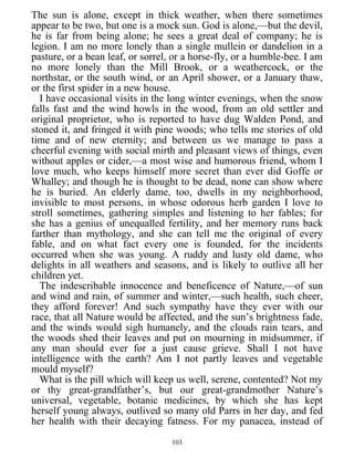 The sun is alone, except in thick weather, when there sometimes
appear to be two, but one is a mock sun. God is alone,—but the devil,
he is far from being alone; he sees a great deal of company; he is
legion. I am no more lonely than a single mullein or dandelion in a
pasture, or a bean leaf, or sorrel, or a horse-fly, or a humble-bee. I am
no more lonely than the Mill Brook, or a weathercock, or the
northstar, or the south wind, or an April shower, or a January thaw,
or the first spider in a new house.
I have occasional visits in the long winter evenings, when the snow
falls fast and the wind howls in the wood, from an old settler and
original proprietor, who is reported to have dug Walden Pond, and
stoned it, and fringed it with pine woods; who tells me stories of old
time and of new eternity; and between us we manage to pass a
cheerful evening with social mirth and pleasant views of things, even
without apples or cider,—a most wise and humorous friend, whom I
love much, who keeps himself more secret than ever did Goffe or
Whalley; and though he is thought to be dead, none can show where
he is buried. An elderly dame, too, dwells in my neighborhood,
invisible to most persons, in whose odorous herb garden I love to
stroll sometimes, gathering simples and listening to her fables; for
she has a genius of unequalled fertility, and her memory runs back
farther than mythology, and she can tell me the original of every
fable, and on what fact every one is founded, for the incidents
occurred when she was young. A ruddy and lusty old dame, who
delights in all weathers and seasons, and is likely to outlive all her
children yet.
The indescribable innocence and beneficence of Nature,—of sun
and wind and rain, of summer and winter,—such health, such cheer,
they afford forever! And such sympathy have they ever with our
race, that all Nature would be affected, and the sun’s brightness fade,
and the winds would sigh humanely, and the clouds rain tears, and
the woods shed their leaves and put on mourning in midsummer, if
any man should ever for a just cause grieve. Shall I not have
intelligence with the earth? Am I not partly leaves and vegetable
mould myself?
What is the pill which will keep us well, serene, contented? Not my
or thy great-grandfather’s, but our great-grandmother Nature’s
universal, vegetable, botanic medicines, by which she has kept
herself young always, outlived so many old Parrs in her day, and fed
her health with their decaying fatness. For my panacea, instead of
103
 