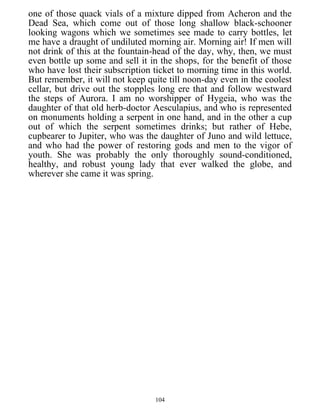 one of those quack vials of a mixture dipped from Acheron and the
Dead Sea, which come out of those long shallow black-schooner
looking wagons which we sometimes see made to carry bottles, let
me have a draught of undiluted morning air. Morning air! If men will
not drink of this at the fountain-head of the day, why, then, we must
even bottle up some and sell it in the shops, for the benefit of those
who have lost their subscription ticket to morning time in this world.
But remember, it will not keep quite till noon-day even in the coolest
cellar, but drive out the stopples long ere that and follow westward
the steps of Aurora. I am no worshipper of Hygeia, who was the
daughter of that old herb-doctor Aesculapius, and who is represented
on monuments holding a serpent in one hand, and in the other a cup
out of which the serpent sometimes drinks; but rather of Hebe,
cupbearer to Jupiter, who was the daughter of Juno and wild lettuce,
and who had the power of restoring gods and men to the vigor of
youth. She was probably the only thoroughly sound-conditioned,
healthy, and robust young lady that ever walked the globe, and
wherever she came it was spring.
104
 