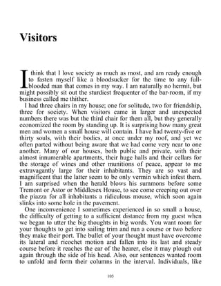 Visitors
think that I love society as much as most, and am ready enough
to fasten myself like a bloodsucker for the time to any full-
blooded man that comes in my way. I am naturally no hermit, but
might possibly sit out the sturdiest frequenter of the bar-room, if my
business called me thither.
I
I had three chairs in my house; one for solitude, two for friendship,
three for society. When visitors came in larger and unexpected
numbers there was but the third chair for them all, but they generally
economized the room by standing up. It is surprising how many great
men and women a small house will contain. I have had twenty-five or
thirty souls, with their bodies, at once under my roof, and yet we
often parted without being aware that we had come very near to one
another. Many of our houses, both public and private, with their
almost innumerable apartments, their huge halls and their cellars for
the storage of wines and other munitions of peace, appear to me
extravagantly large for their inhabitants. They are so vast and
magnificent that the latter seem to be only vermin which infest them.
I am surprised when the herald blows his summons before some
Tremont or Astor or Middlesex House, to see come creeping out over
the piazza for all inhabitants a ridiculous mouse, which soon again
slinks into some hole in the pavement.
One inconvenience I sometimes experienced in so small a house,
the difficulty of getting to a sufficient distance from my guest when
we began to utter the big thoughts in big words. You want room for
your thoughts to get into sailing trim and run a course or two before
they make their port. The bullet of your thought must have overcome
its lateral and ricochet motion and fallen into its last and steady
course before it reaches the ear of the hearer, else it may plough out
again through the side of his head. Also, our sentences wanted room
to unfold and form their columns in the interval. Individuals, like
105
 