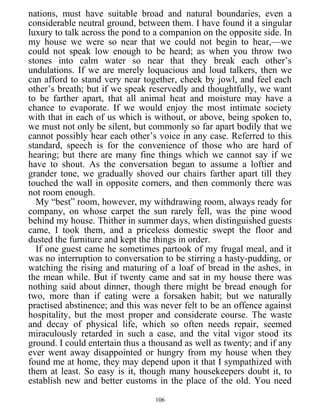 nations, must have suitable broad and natural boundaries, even a
considerable neutral ground, between them. I have found it a singular
luxury to talk across the pond to a companion on the opposite side. In
my house we were so near that we could not begin to hear,—we
could not speak low enough to be heard; as when you throw two
stones into calm water so near that they break each other’s
undulations. If we are merely loquacious and loud talkers, then we
can afford to stand very near together, cheek by jowl, and feel each
other’s breath; but if we speak reservedly and thoughtfully, we want
to be farther apart, that all animal heat and moisture may have a
chance to evaporate. If we would enjoy the most intimate society
with that in each of us which is without, or above, being spoken to,
we must not only be silent, but commonly so far apart bodily that we
cannot possibly hear each other’s voice in any case. Referred to this
standard, speech is for the convenience of those who are hard of
hearing; but there are many fine things which we cannot say if we
have to shout. As the conversation began to assume a loftier and
grander tone, we gradually shoved our chairs farther apart till they
touched the wall in opposite corners, and then commonly there was
not room enough.
My “best” room, however, my withdrawing room, always ready for
company, on whose carpet the sun rarely fell, was the pine wood
behind my house. Thither in summer days, when distinguished guests
came, I took them, and a priceless domestic swept the floor and
dusted the furniture and kept the things in order.
If one guest came he sometimes partook of my frugal meal, and it
was no interruption to conversation to be stirring a hasty-pudding, or
watching the rising and maturing of a loaf of bread in the ashes, in
the mean while. But if twenty came and sat in my house there was
nothing said about dinner, though there might be bread enough for
two, more than if eating were a forsaken habit; but we naturally
practised abstinence; and this was never felt to be an offence against
hospitality, but the most proper and considerate course. The waste
and decay of physical life, which so often needs repair, seemed
miraculously retarded in such a case, and the vital vigor stood its
ground. I could entertain thus a thousand as well as twenty; and if any
ever went away disappointed or hungry from my house when they
found me at home, they may depend upon it that I sympathized with
them at least. So easy is it, though many housekeepers doubt it, to
establish new and better customs in the place of the old. You need
106
 