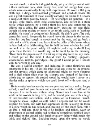 coarsest mould; a stout but sluggish body, yet gracefully carried, with
a thick sunburnt neck, dark bushy hair, and dull sleepy blue eyes,
which were occasionally lit up with expression. He wore a flat gray
cloth cap, a dingy wool-colored greatcoat, and cowhide boots. He
was a great consumer of meat, usually carrying his dinner to his work
a couple of miles past my house,—for he chopped all summer,—in a
tin pail; cold meats, often cold woodchucks, and coffee in a stone
bottle which dangled by a string from his belt; and sometimes he
offered me a drink. He came along early, crossing my bean-field,
though without anxiety or haste to get to his work, such as Yankees
exhibit. He wasn’t a-going to hurt himself. He didn’t care if he only
earned his board. Frequently he would leave his dinner in the bushes,
when his dog had caught a woodchuck by the way, and go back a
mile and a half to dress it and leave it in the cellar of the house where
he boarded, after deliberating first for half an hour whether he could
not sink it in the pond safely till nightfall,—loving to dwell long
upon these themes. He would say, as he went by in the morning,
“How thick the pigeons are! If working every day were not my trade,
I could get all the meat I should want by hunting,—pigeons,
woodchucks, rabbits, partridges,—by gosh! I could get all I should
want for a week in one day.”
He was a skilful chopper, and indulged in some flourishes and
ornaments in his art. He cut his trees level and close to the ground,
that the sprouts which came up afterward might be more vigorous
and a sled might slide over the stumps; and instead of leaving a
whole tree to support his corded wood, he would pare it away to a
slender stake or splinter which you could break off with your hand at
last.
He interested me because he was so quiet and solitary and so happy
withal; a well of good humor and contentment which overflowed at
his eyes. His mirth was without alloy. Sometimes I saw him at his
work in the woods, felling trees, and he would greet me with a laugh
of inexpressible satisfaction, and a salutation in Canadian French,
though he spoke English as well. When I approached him he would
suspend his work, and with half-suppressed mirth lie along the trunk
of a pine which he had felled, and, peeling off the inner bark, roll it
up into a ball and chew it while he laughed and talked. Such an
exuberance of animal spirits had he that he sometimes tumbled down
and rolled on the ground with laughter at any thing which made him
think and tickled him. Looking round upon the trees he would
109
 
