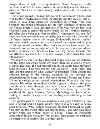 plough along in spite of every obstacle. Some things are really
necessaries of life in some circles, the most helpless and diseased,
which in others are luxuries merely, and in others still are entirely
unknown.
The whole ground of human life seems to some to have been gone
over by their predecessors, both the heights and the valleys, and all
things to have been cared for. According to Evelyn, “the wise
Solomon prescribed ordinances for the very distances of trees; and
the Roman praetors have decided how often you may go into your
neighbor’s land to gather the acorns which fall on it without trespass,
and what share belongs to that neighbor.” Hippocrates has even left
directions how we should cut our nails; that is, even with the ends of
the fingers, neither shorter nor longer. Undoubtedly the very tedium
and ennui which presume to have exhausted the variety and the joys
of life are as old as Adam. But man’s capacities have never been
measured; nor are we to judge of what he can do by any precedents,
so little has been tried. Whatever have been thy failures hitherto, “be
not afflicted, my child, for who shall assign to thee what thou hast
left undone?”
We might try our lives by a thousand simple tests; as, for instance,
that the same sun which ripens my beans illumines at once a system
of earths like ours. If I had remembered this it would have prevented
some mistakes. This was not the light in which I hoed them. The
stars are the apexes of what wonderful triangles! What distant and
different beings in the various mansions of the universe are
contemplating the same one at the same moment! Nature and human
life are as various as our several constitutions. Who shall say what
prospect life offers to another? Could a greater miracle take place
than for us to look through each other’s eyes for an instant? We
should live in all the ages of the world in an hour; ay, in all the
worlds of the ages. History, Poetry, Mythology!—I know of no
reading of another’s experience so startling and informing as this
would be.
The greater part of what my neighbors call good I believe in my
soul to be bad, and if I repent of any thing, it is very likely to be my
good behavior. What demon possessed me that I behaved so well?
You may say the wisest thing you can old man,—you who have lived
seventy years, not without honor of a kind,—I hear an irresistible
voice which invites me away from all that. One generation abandons
the enterprises of another like stranded vessels.
11
 