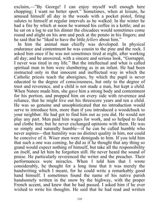 exclaim,—”By George! I can enjoy myself well enough here
chopping; I want no better sport.” Sometimes, when at leisure, he
amused himself all day in the woods with a pocket pistol, firing
salutes to himself at regular intervals as he walked. In the winter he
had a fire by which at noon he warmed his coffee in a kettle; and as
he sat on a log to eat his dinner the chicadees would sometimes come
round and alight on his arm and peck at the potato in his fingers; and
he said that he “liked to have the little fellers about him.”
In him the animal man chiefly was developed. In physical
endurance and contentment he was cousin to the pine and the rock. I
asked him once if he was not sometimes tired at night, after working
all day; and he answered, with a sincere and serious look, “Gorrappit,
I never was tired in my life.” But the intellectual and what is called
spiritual man in him were slumbering as in an infant. He had been
instructed only in that innocent and ineffectual way in which the
Catholic priests teach the aborigines, by which the pupil is never
educated to the degree of consciousness, but only to the degree of
trust and reverence, and a child is not made a man, but kept a child.
When Nature made him, she gave him a strong body and contentment
for his portion, and propped him on every side with reverence and
reliance, that he might live out his threescore years and ten a child.
He was so genuine and unsophisticated that no introduction would
serve to introduce him, more than if you introduced a woodchuck to
your neighbor. He had got to find him out as you did. He would not
play any part. Men paid him wages for work, and so helped to feed
and clothe him; but he never exchanged opinions with them. He was
so simply and naturally humble—if he can be called humble who
never aspires—that humility was no distinct quality in him, nor could
he conceive of it. Wiser men were demigods to him. If you told him
that such a one was coming, he did as if he thought that any thing so
grand would expect nothing of himself, but take all the responsibility
on itself, and let him be forgotten still. He never heard the sound of
praise. He particularly reverenced the writer and the preacher. Their
performances were miracles. When I told him that I wrote
considerably, he thought for a long time that it was merely the
handwriting which I meant, for he could write a remarkably good
hand himself. I sometimes found the name of his native parish
handsomely written in the snow by the highway, with the proper
French accent, and knew that he had passed. I asked him if he ever
wished to write his thoughts. He said that he had read and written
110
 