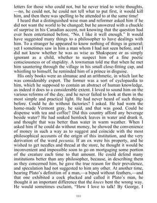 letters for those who could not, but he never tried to write thoughts,
—no, he could not, he could not tell what to put first, it would kill
him, and then there was spelling to be attended to at the same time!
I heard that a distinguished wise man and reformer asked him if he
did not want the world to be changed; but he answered with a chuckle
of surprise in his Canadian accent, not knowing that the question had
ever been entertained before, “No, I like it well enough.” It would
have suggested many things to a philosopher to have dealings with
him. To a stranger he appeared to know nothing of things in general;
yet I sometimes saw in him a man whom I had not seen before, and I
did not know whether he was as wise as Shakspeare or as simply
ignorant as a child, whether to suspect him of a fine poetic
consciousness or of stupidity. A townsman told me that when he met
him sauntering through the village in his small close-fitting cap, and
whistling to himself, he reminded him of a prince in disguise.
His only books were an almanac and an arithmetic, in which last he
was considerably expert. The former was a sort of cyclopaedia to
him, which he supposed to contain an abstract of human knowledge,
as indeed it does to a considerable extent. I loved to sound him on the
various reforms of the day, and he never failed to look at them in the
most simple and practical light. He had never heard of such things
before. Could he do without factories? I asked. He had worn the
home-made Vermont gray, he said, and that was good. Could he
dispense with tea and coffee? Did this country afford any beverage
beside water? He had soaked hemlock leaves in water and drank it,
and thought that was better than water in warm weather. When I
asked him if he could do without money, he showed the convenience
of money in such a way as to suggest and coincide with the most
philosophical accounts of the origin of this institution, and the very
derivation of the word pecunia. If an ox were his property, and he
wished to get needles and thread at the store, he thought it would be
inconvenient and impossible soon to go on mortgaging some portion
of the creature each time to that amount. He could defend many
institutions better than any philosopher, because, in describing them
as they concerned him, he gave the true reason for their prevalence,
and speculation had not suggested to him any other. At another time,
hearing Plato’s definition of a man,—a biped without feathers,—and
that one exhibited a cock plucked and called it Plato’s man, he
thought it an important difference that the knees bent the wrong way.
He would sometimes exclaim, “How I love to talk! By George, I
111
 