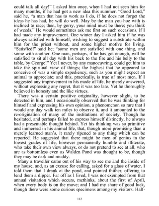 could talk all day!” I asked him once, when I had not seen him for
many months, if he had got a new idea this summer. “Good Lord,”
said he, “a man that has to work as I do, if he does not forget the
ideas he has had, he will do well. May be the man you hoe with is
inclined to race; then, by gorry, your mind must be there; you think
of weeds.” He would sometimes ask me first on such occasions, if I
had made any improvement. One winter day I asked him if he was
always satisfied with himself, wishing to suggest a substitute within
him for the priest without, and some higher motive for living.
“Satisfied!” said he; “some men are satisfied with one thing, and
some with another. One man, perhaps, if he has got enough, will be
satisfied to sit all day with his back to the fire and his belly to the
table, by George!” Yet I never, by any manoeuvring, could get him to
take the spiritual view of things; the highest that he appeared to
conceive of was a simple expediency, such as you might expect an
animal to appreciate; and this, practically, is true of most men. If I
suggested any improvement in his mode of life, he merely answered,
without expressing any regret, that it was too late. Yet he thoroughly
believed in honesty and the like virtues.
There was a certain positive originality, however slight, to be
detected in him, and I occasionally observed that he was thinking for
himself and expressing his own opinion, a phenomenon so rare that I
would any day walk ten miles to observe it, and it amounted to the
re-origination of many of the institutions of society. Though he
hesitated, and perhaps failed to express himself distinctly, he always
had a presentable thought behind. Yet his thinking was so primitive
and immersed in his animal life, that, though more promising than a
merely learned man’s, it rarely ripened to any thing which can be
reported. He suggested that there might be men of genius in the
lowest grades of life, however permanently humble and illiterate,
who take their own view always, or do not pretend to see at all; who
are as bottomless even as Walden Pond was thought to be, though
they may be dark and muddy.
Many a traveller came out of his way to see me and the inside of
my house, and, as an excuse for calling, asked for a glass of water. I
told them that I drank at the pond, and pointed thither, offering to
lend them a dipper. Far off as I lived, I was not exempted from that
annual visitation which occurs, methinks, about the first of April,
when every body is on the move; and I had my share of good luck,
though there were some curious specimens among my visitors. Half-
112
 
