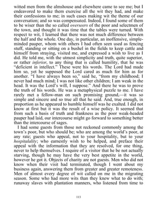 witted men from the almshouse and elsewhere came to see me; but I
endeavored to make them exercise all the wit they had, and make
their confessions to me; in such cases making wit the theme of our
conversation; and so was compensated. Indeed, I found some of them
to be wiser than the so called overseers of the poor and selectmen of
the town, and thought it was time that the tables were turned. With
respect to wit, I learned that there was not much difference between
the half and the whole. One day, in particular, an inoffensive, simple-
minded pauper, whom with others I had often seen used as fencing
stuff, standing or sitting on a bushel in the fields to keep cattle and
himself from straying, visited me, and expressed a wish to live as I
did. He told me, with the utmost simplicity and truth, quite superior,
or rather inferior, to any thing that is called humility, that he was
“deficient in intellect.” These were his words. The Lord had made
him so, yet he supposed the Lord cared as much for him as for
another. “I have always been so,” said he, “from my childhood; I
never had much mind; I was not like other children; I am weak in the
head. It was the Lord’s will, I suppose.” And there he was to prove
the truth of his words. He was a metaphysical puzzle to me. I have
rarely met a fellow-man on such promising ground,—it was so
simple and sincere and so true all that he said. And, true enough, in
proportion as he appeared to humble himself was he exalted. I did not
know at first but it was the result of a wise policy. It seemed that
from such a basis of truth and frankness as the poor weak-headed
pauper had laid, our intercourse might go forward to something better
than the intercourse of sages.
I had some guests from those not reckoned commonly among the
town’s poor, but who should be; who are among the world’s poor, at
any rate; guests who appeal, not to your hospitality, but to your
hospitalality; who earnestly wish to be helped, and preface their
appeal with the information that they are resolved, for one thing,
never to help themselves. I require of a visitor that he be not actually
starving, though he may have the very best appetite in the world,
however he got it. Objects of charity are not guests. Men who did not
know when their visit had terminated, though I went about my
business again, answering them from greater and greater remoteness.
Men of almost every degree of wit called on me in the migrating
season. Some who had more wits than they knew what to do with;
runaway slaves with plantation manners, who listened from time to
113
 
