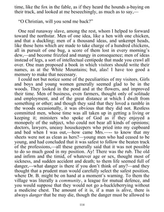 time, like the fox in the fable, as if they heard the hounds a-baying on
their track, and looked at me beseechingly, as much as to say,—
“O Christian, will you send me back?”
One real runaway slave, among the rest, whom I helped to forward
toward the northstar. Men of one idea, like a hen with one chicken,
and that a duckling; men of a thousand ideas, and unkempt heads,
like those hens which are made to take charge of a hundred chickens,
all in pursuit of one bug, a score of them lost in every morning’s
dew,—and become frizzled and mangy in consequence; men of ideas
instead of legs, a sort of intellectual centipede that made you crawl all
over. One man proposed a book in which visitors should write their
names, as at the White Mountains; but, alas! I have too good a
memory to make that necessary.
I could not but notice some of the peculiarities of my visitors. Girls
and boys and young women generally seemed glad to be in the
woods. They looked in the pond and at the flowers, and improved
their time. Men of business, even farmers, thought only of solitude
and employment, and of the great distance at which I dwelt from
something or other; and though they said that they loved a ramble in
the woods occasionally, it was obvious that they did not. Restless
committed men, whose time was all taken up in getting a living or
keeping it; ministers who spoke of God as if they enjoyed a
monopoly of the subject, who could not bear all kinds of opinions;
doctors, lawyers, uneasy housekeepers who pried into my cupboard
and bed when I was out,—how came Mrs.—-- to know that my
sheets were not as clean as hers?—young men who had ceased to be
young, and had concluded that it was safest to follow the beaten track
of the professions,—all these generally said that it was not possible
to do so much good in my position. Ay! There was the rub. The old
and infirm and the timid, of whatever age or sex, thought most of
sickness, and sudden accident and death; to them life seemed full of
danger,—what danger is there if you don’t think of any?—and they
thought that a prudent man would carefully select the safest position,
where Dr. B. might be on hand at a moment’s warning. To them the
village was literally a community, a league for mutual defence, and
you would suppose that they would not go a-huckleberrying without
a medicine chest. The amount of it is, if a man is alive, there is
always danger that he may die, though the danger must be allowed to
114
 
