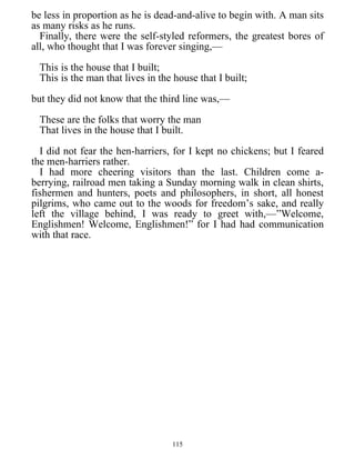 be less in proportion as he is dead-and-alive to begin with. A man sits
as many risks as he runs.
Finally, there were the self-styled reformers, the greatest bores of
all, who thought that I was forever singing,—
This is the house that I built;
This is the man that lives in the house that I built;
but they did not know that the third line was,—
These are the folks that worry the man
That lives in the house that I built.
I did not fear the hen-harriers, for I kept no chickens; but I feared
the men-harriers rather.
I had more cheering visitors than the last. Children come a-
berrying, railroad men taking a Sunday morning walk in clean shirts,
fishermen and hunters, poets and philosophers, in short, all honest
pilgrims, who came out to the woods for freedom’s sake, and really
left the village behind, I was ready to greet with,—”Welcome,
Englishmen! Welcome, Englishmen!” for I had had communication
with that race.
115
 