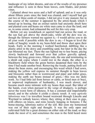 landscape of my infant dreams, and one of the results of my presence
and influence is seen in these bean leaves, corn blades, and potato
vines.
I planted about two acres and a half of upland; and as it was only
about fifteen years since the land was cleared, and I myself had got
out two or three cords of stumps, I did not give it any manure; but in
the course of the summer it appeared by the arrow-heads which I
turned up in hoeing, that an extinct nation had anciently dwelt here
and planted corn and beans ere white men came to clear the land, and
so, to some extent, had exhausted the soil for this very crop.
Before yet any woodchuck or squirrel had run across the road, or
the sun had got above the shrub-oaks, while all the dew was on,
though the farmers warned me against it,—I would advise you to do
all your work if possible while the dew is on,—I began to level the
ranks of haughty weeds in my bean-field and throw dust upon their
heads. Early in the morning I worked barefooted, dabbling like a
plastic artist in the dewy and crumbling sand, but later in the day the
sun blistered my feet. There the sun lighted me to hoe beans, pacing
slowly backward and forward over that yellow gravelly upland,
between the long green rows, fifteen rods, the one end terminating in
a shrub oak copse where I could rest in the shade, the other in a
blackberry field where the green berries deepened their tints by the
time I had made another bout. Removing the weeds, putting fresh soil
about the bean stems, and encouraging this weed which I had sown,
making the yellow soil express its summer thought in bean leaves
and blossoms rather than in wormwood and piper and millet grass,
making the earth say beans instead of grass,—this was my daily
work. As I had little aid from horses or cattle, or hired men or boys,
or improved implements of husbandry, I was much slower, and
became much more intimate with my beans than usual. But labor of
the hands, even when pursued to the verge of drudgery, is perhaps
never the worst form of idleness. It has a constant and imperishable
moral, and to the scholar it yields a classic result. A very agricola
laboriosus was I to travellers bound westward through Lincoln and
Wayland to nobody knows where; they sitting at their ease in gigs,
with elbows on knees, and reins loosely hanging in festoons; I the
home-staying, laborious native of the soil. But soon my homestead
was out of their sight and thought. It was the only open and
cultivated field for a great distance on either side of the road; so they
made the most of it; and sometimes the man in the field heard more
117
 