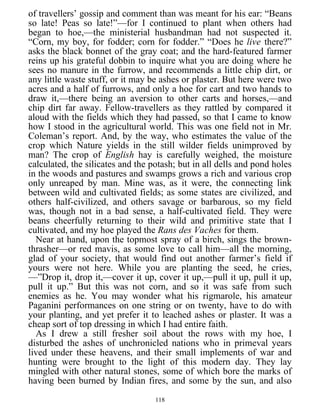 of travellers’ gossip and comment than was meant for his ear: “Beans
so late! Peas so late!”—for I continued to plant when others had
began to hoe,—the ministerial husbandman had not suspected it.
“Corn, my boy, for fodder; corn for fodder.” “Does he live there?”
asks the black bonnet of the gray coat; and the hard-featured farmer
reins up his grateful dobbin to inquire what you are doing where he
sees no manure in the furrow, and recommends a little chip dirt, or
any little waste stuff, or it may be ashes or plaster. But here were two
acres and a half of furrows, and only a hoe for cart and two hands to
draw it,—there being an aversion to other carts and horses,—and
chip dirt far away. Fellow-travellers as they rattled by compared it
aloud with the fields which they had passed, so that I came to know
how I stood in the agricultural world. This was one field not in Mr.
Coleman’s report. And, by the way, who estimates the value of the
crop which Nature yields in the still wilder fields unimproved by
man? The crop of English hay is carefully weighed, the moisture
calculated, the silicates and the potash; but in all dells and pond holes
in the woods and pastures and swamps grows a rich and various crop
only unreaped by man. Mine was, as it were, the connecting link
between wild and cultivated fields; as some states are civilized, and
others half-civilized, and others savage or barbarous, so my field
was, though not in a bad sense, a half-cultivated field. They were
beans cheerfully returning to their wild and primitive state that I
cultivated, and my hoe played the Rans des Vaches for them.
Near at hand, upon the topmost spray of a birch, sings the brown-
thrasher—or red mavis, as some love to call him—all the morning,
glad of your society, that would find out another farmer’s field if
yours were not here. While you are planting the seed, he cries,
—”Drop it, drop it,—cover it up, cover it up,—pull it up, pull it up,
pull it up.” But this was not corn, and so it was safe from such
enemies as he. You may wonder what his rigmarole, his amateur
Paganini performances on one string or on twenty, have to do with
your planting, and yet prefer it to leached ashes or plaster. It was a
cheap sort of top dressing in which I had entire faith.
As I drew a still fresher soil about the rows with my hoe, I
disturbed the ashes of unchronicled nations who in primeval years
lived under these heavens, and their small implements of war and
hunting were brought to the light of this modern day. They lay
mingled with other natural stones, some of which bore the marks of
having been burned by Indian fires, and some by the sun, and also
118
 