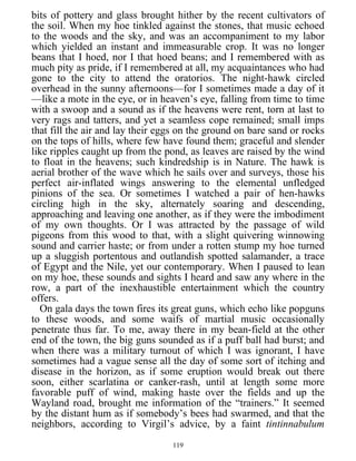 bits of pottery and glass brought hither by the recent cultivators of
the soil. When my hoe tinkled against the stones, that music echoed
to the woods and the sky, and was an accompaniment to my labor
which yielded an instant and immeasurable crop. It was no longer
beans that I hoed, nor I that hoed beans; and I remembered with as
much pity as pride, if I remembered at all, my acquaintances who had
gone to the city to attend the oratorios. The night-hawk circled
overhead in the sunny afternoons—for I sometimes made a day of it
—like a mote in the eye, or in heaven’s eye, falling from time to time
with a swoop and a sound as if the heavens were rent, torn at last to
very rags and tatters, and yet a seamless cope remained; small imps
that fill the air and lay their eggs on the ground on bare sand or rocks
on the tops of hills, where few have found them; graceful and slender
like ripples caught up from the pond, as leaves are raised by the wind
to float in the heavens; such kindredship is in Nature. The hawk is
aerial brother of the wave which he sails over and surveys, those his
perfect air-inflated wings answering to the elemental unfledged
pinions of the sea. Or sometimes I watched a pair of hen-hawks
circling high in the sky, alternately soaring and descending,
approaching and leaving one another, as if they were the imbodiment
of my own thoughts. Or I was attracted by the passage of wild
pigeons from this wood to that, with a slight quivering winnowing
sound and carrier haste; or from under a rotten stump my hoe turned
up a sluggish portentous and outlandish spotted salamander, a trace
of Egypt and the Nile, yet our contemporary. When I paused to lean
on my hoe, these sounds and sights I heard and saw any where in the
row, a part of the inexhaustible entertainment which the country
offers.
On gala days the town fires its great guns, which echo like popguns
to these woods, and some waifs of martial music occasionally
penetrate thus far. To me, away there in my bean-field at the other
end of the town, the big guns sounded as if a puff ball had burst; and
when there was a military turnout of which I was ignorant, I have
sometimes had a vague sense all the day of some sort of itching and
disease in the horizon, as if some eruption would break out there
soon, either scarlatina or canker-rash, until at length some more
favorable puff of wind, making haste over the fields and up the
Wayland road, brought me information of the “trainers.” It seemed
by the distant hum as if somebody’s bees had swarmed, and that the
neighbors, according to Virgil’s advice, by a faint tintinnabulum
119
 