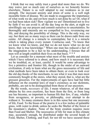 I think that we may safely trust a good deal more than we do. We
may waive just so much care of ourselves as we honestly bestow
elsewhere. Nature is as well adapted to our weakness as to our
strength. The incessant anxiety and strain of some is a well nigh
incurable form of disease. We are made to exaggerate the importance
of what work we do; and yet how much is not done by us! Or, what if
we had been taken sick? How vigilant we are! Determined not to live
by faith if we can avoid it; all the day long on the alert, at night we
unwillingly say our prayers and commit ourselves to uncertainties. So
thoroughly and sincerely are we compelled to live, reverencing our
life, and denying the possibility of change. This is the only way, we
say; but there are as many ways as there can be drawn radii from one
centre. All change is a miracle to contemplate; but it is a miracle
which is taking place every instant. Confucius said, “To know that
we know what we know, and that we do not know what we do not
know, that is true knowledge.” When one man has reduced a fact of
the imagination to be a fact to his understanding, I foresee that all
men will at length establish their lives on that basis. * * *
Let us consider for a moment what most of the trouble and anxiety
which I have referred to is about, and how much it is necessary that
we be troubled, or, at least, careful. It would be some advantage to
live a primitive and frontier life, though in the midst of an outward
civilization, if only to learn what are the gross necessaries of life and
what methods have been taken to obtain them; or even to look over
the old day-books of the merchants, to see what it was that men most
commonly bought at the stores, what they stored, that is, what are the
grossest groceries. For the improvements of ages have had but little
influence on the essential laws of man’s existence; as our skeletons,
probably, are not to be distinguished from those of our ancestors.
By the words, necessary of life, I mean whatever, of all that man
obtains by his own exertions, has been from the first, or from long
use has become, so important to human life that few, if any, whether
from savageness, or poverty, or philosophy, ever attempt to do
without it. To many creatures there is in this sense but one necessary
of life, Food. To the bison of the prairie it is a few inches of palatable
grass, with water to drink; unless he seeks the Shelter of the forest or
the mountain’s shadow. None of the brute creation requires more
than Food and Shelter. The necessaries of life for man in this climate
may, accurately enough, be distributed under the several heads of
Food, Shelter, Clothing, and Fuel; for not till we have secured these
12
 