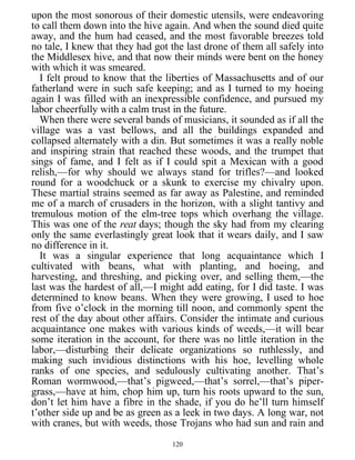 upon the most sonorous of their domestic utensils, were endeavoring
to call them down into the hive again. And when the sound died quite
away, and the hum had ceased, and the most favorable breezes told
no tale, I knew that they had got the last drone of them all safely into
the Middlesex hive, and that now their minds were bent on the honey
with which it was smeared.
I felt proud to know that the liberties of Massachusetts and of our
fatherland were in such safe keeping; and as I turned to my hoeing
again I was filled with an inexpressible confidence, and pursued my
labor cheerfully with a calm trust in the future.
When there were several bands of musicians, it sounded as if all the
village was a vast bellows, and all the buildings expanded and
collapsed alternately with a din. But sometimes it was a really noble
and inspiring strain that reached these woods, and the trumpet that
sings of fame, and I felt as if I could spit a Mexican with a good
relish,—for why should we always stand for trifles?—and looked
round for a woodchuck or a skunk to exercise my chivalry upon.
These martial strains seemed as far away as Palestine, and reminded
me of a march of crusaders in the horizon, with a slight tantivy and
tremulous motion of the elm-tree tops which overhang the village.
This was one of the reat days; though the sky had from my clearing
only the same everlastingly great look that it wears daily, and I saw
no difference in it.
It was a singular experience that long acquaintance which I
cultivated with beans, what with planting, and hoeing, and
harvesting, and threshing, and picking over, and selling them,—the
last was the hardest of all,—I might add eating, for I did taste. I was
determined to know beans. When they were growing, I used to hoe
from five o’clock in the morning till noon, and commonly spent the
rest of the day about other affairs. Consider the intimate and curious
acquaintance one makes with various kinds of weeds,—it will bear
some iteration in the account, for there was no little iteration in the
labor,—disturbing their delicate organizations so ruthlessly, and
making such invidious distinctions with his hoe, levelling whole
ranks of one species, and sedulously cultivating another. That’s
Roman wormwood,—that’s pigweed,—that’s sorrel,—that’s piper-
grass,—have at him, chop him up, turn his roots upward to the sun,
don’t let him have a fibre in the shade, if you do he’ll turn himself
t’other side up and be as green as a leek in two days. A long war, not
with cranes, but with weeds, those Trojans who had sun and rain and
120
 