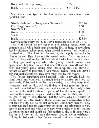 Horse and cart to get crop, . . . . . . . . . . . . 0 75
In all, . . . . . . . . . . . . . . . . . . . . . . . . . . . . $14 72 12
My income was, (patrem familias vendacem, non emacem esse
oportet,) from
Nine bushels and twelve quarts of beans sold, . . . . $16 94
Five “large potatoes”, . . . . . . . . . . . . . . . . . . . . . . . . 2 50
Nine “small” . . . . . . . . . . . . . . . . . . . . . . . . . . . . 2 25
Grass, . . . . . . . . . . . . . . . . . . . . . . . . . . . . . . . . . . . . 1 00
Stalks, . . . . . . . . . . . . . . . . . . . . . . . . . . . . . . . . . . . . 0 75
In all, . . . . . . . . . . . . . . . . . . . . . . . . . . . . . . . . . . . . $23 44
Leaving a pecuniary profit, as I have elsewhere said, of $8 71 ½.
This is the result of my experience in raising beans. Plant the
common small white bush bean about the first of June, in rows three
feet by eighteen inches apart, being careful to select fresh round and
unmixed seed. First look out for worms, and supply vacancies by
planting anew. Then look out for woodchucks, if it is an exposed
place, for they will nibble off the earliest tender leaves almost clean
as they go; and again, when the young tendrils make their
appearance, they have notice of it, and will shear them off with both
buds and young pods, sitting erect like a squirrel. But above all
harvest as early as possible, if you would escape frosts and have a
fair and salable crop; you may save much loss by this means.
This further experience also I gained. I said to myself, I will not
plant beans and corn with so much industry another summer, but
such seeds, if the seed is not lost, as sincerity, truth, simplicity, faith,
innocence, and the like, and see if they will not grow in this soil,
even with less toil and manurance, and sustain me, for surely it has
not been exhausted for these crops. Alas! I said this to myself; but
now another summer is gone, and another, and another, and I am
obliged to say to you, Reader, that the seeds which I planted, if
indeed they were the seeds of those virtues, were wormeaten or had
lost their vitality, and so did not come up. Commonly men will only
be brave as their fathers were brave, or timid. This generation is very
sure to plant corn and beans each new year precisely as the Indians
did centuries ago and taught the first settlers to do, as if there were a
fate in it. I saw an old man the other day, to my astonishment,
making the holes with a hoe for the seventieth time at least, and not
122
 