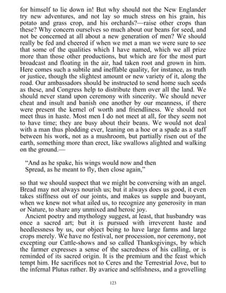 for himself to lie down in! But why should not the New Englander
try new adventures, and not lay so much stress on his grain, his
potato and grass crop, and his orchards?—raise other crops than
these? Why concern ourselves so much about our beans for seed, and
not be concerned at all about a new generation of men? We should
really be fed and cheered if when we met a man we were sure to see
that some of the qualities which I have named, which we all prize
more than those other productions, but which are for the most part
broadcast and floating in the air, had taken root and grown in him.
Here comes such a subtile and ineffable quality, for instance, as truth
or justice, though the slightest amount or new variety of it, along the
road. Our ambassadors should be instructed to send home such seeds
as these, and Congress help to distribute them over all the land. We
should never stand upon ceremony with sincerity. We should never
cheat and insult and banish one another by our meanness, if there
were present the kernel of worth and friendliness. We should not
meet thus in haste. Most men I do not meet at all, for they seem not
to have time; they are busy about their beans. We would not deal
with a man thus plodding ever, leaning on a hoe or a spade as a staff
between his work, not as a mushroom, but partially risen out of the
earth, something more than erect, like swallows alighted and walking
on the ground.—
“And as he spake, his wings would now and then
Spread, as he meant to fly, then close again,”
so that we should suspect that we might be conversing with an angel.
Bread may not always nourish us; but it always does us good, it even
takes stiffness out of our joints, and makes us supple and buoyant,
when we knew not what ailed us, to recognize any generosity in man
or Nature, to share any unmixed and heroic joy.
Ancient poetry and mythology suggest, at least, that husbandry was
once a sacred art; but it is pursued with irreverent haste and
heedlessness by us, our object being to have large farms and large
crops merely. We have no festival, nor procession, nor ceremony, not
excepting our Cattle-shows and so called Thanksgivings, by which
the farmer expresses a sense of the sacredness of his calling, or is
reminded of its sacred origin. It is the premium and the feast which
tempt him. He sacrifices not to Ceres and the Terrestrial Jove, but to
the infernal Plutus rather. By avarice and selfishness, and a grovelling
123
 