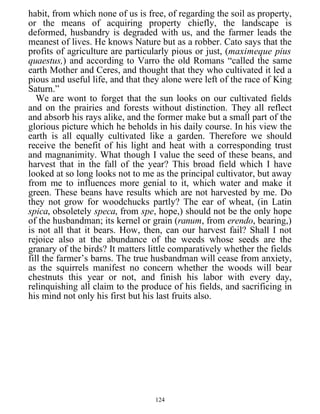 habit, from which none of us is free, of regarding the soil as property,
or the means of acquiring property chiefly, the landscape is
deformed, husbandry is degraded with us, and the farmer leads the
meanest of lives. He knows Nature but as a robber. Cato says that the
profits of agriculture are particularly pious or just, (maximeque pius
quaestus,) and according to Varro the old Romans “called the same
earth Mother and Ceres, and thought that they who cultivated it led a
pious and useful life, and that they alone were left of the race of King
Saturn.”
We are wont to forget that the sun looks on our cultivated fields
and on the prairies and forests without distinction. They all reflect
and absorb his rays alike, and the former make but a small part of the
glorious picture which he beholds in his daily course. In his view the
earth is all equally cultivated like a garden. Therefore we should
receive the benefit of his light and heat with a corresponding trust
and magnanimity. What though I value the seed of these beans, and
harvest that in the fall of the year? This broad field which I have
looked at so long looks not to me as the principal cultivator, but away
from me to influences more genial to it, which water and make it
green. These beans have results which are not harvested by me. Do
they not grow for woodchucks partly? The ear of wheat, (in Latin
spica, obsoletely speca, from spe, hope,) should not be the only hope
of the husbandman; its kernel or grain (ranum, from erendo, bearing,)
is not all that it bears. How, then, can our harvest fail? Shall I not
rejoice also at the abundance of the weeds whose seeds are the
granary of the birds? It matters little comparatively whether the fields
fill the farmer’s barns. The true husbandman will cease from anxiety,
as the squirrels manifest no concern whether the woods will bear
chestnuts this year or not, and finish his labor with every day,
relinquishing all claim to the produce of his fields, and sacrificing in
his mind not only his first but his last fruits also.
124
 