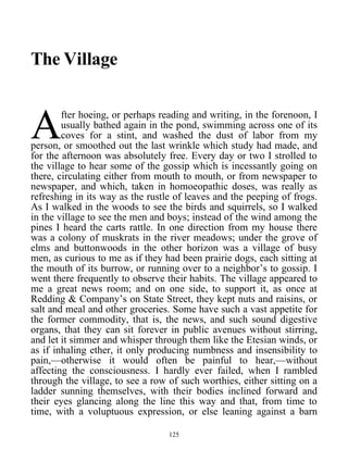 The Village
fter hoeing, or perhaps reading and writing, in the forenoon, I
usually bathed again in the pond, swimming across one of its
coves for a stint, and washed the dust of labor from my
person, or smoothed out the last wrinkle which study had made, and
for the afternoon was absolutely free. Every day or two I strolled to
the village to hear some of the gossip which is incessantly going on
there, circulating either from mouth to mouth, or from newspaper to
newspaper, and which, taken in homoeopathic doses, was really as
refreshing in its way as the rustle of leaves and the peeping of frogs.
As I walked in the woods to see the birds and squirrels, so I walked
in the village to see the men and boys; instead of the wind among the
pines I heard the carts rattle. In one direction from my house there
was a colony of muskrats in the river meadows; under the grove of
elms and buttonwoods in the other horizon was a village of busy
men, as curious to me as if they had been prairie dogs, each sitting at
the mouth of its burrow, or running over to a neighbor’s to gossip. I
went there frequently to observe their habits. The village appeared to
me a great news room; and on one side, to support it, as once at
Redding & Company’s on State Street, they kept nuts and raisins, or
salt and meal and other groceries. Some have such a vast appetite for
the former commodity, that is, the news, and such sound digestive
organs, that they can sit forever in public avenues without stirring,
and let it simmer and whisper through them like the Etesian winds, or
as if inhaling ether, it only producing numbness and insensibility to
pain,—otherwise it would often be painful to hear,—without
affecting the consciousness. I hardly ever failed, when I rambled
through the village, to see a row of such worthies, either sitting on a
ladder sunning themselves, with their bodies inclined forward and
their eyes glancing along the line this way and that, from time to
time, with a voluptuous expression, or else leaning against a barn
A
125
 