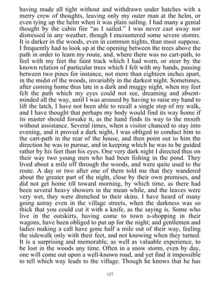 having made all tight without and withdrawn under hatches with a
merry crew of thoughts, leaving only my outer man at the helm, or
even tying up the helm when it was plain sailing. I had many a genial
thought by the cabin fire “as I sailed.” I was never cast away nor
distressed in any weather, though I encountered some severe storms.
It is darker in the woods, even in common nights, than most suppose.
I frequently had to look up at the opening between the trees above the
path in order to learn my route, and, where there was no cart-path, to
feel with my feet the faint track which I had worn, or steer by the
known relation of particular trees which I felt with my hands, passing
between two pines for instance, not more than eighteen inches apart,
in the midst of the woods, invariably in the darkest night. Sometimes,
after coming home thus late in a dark and muggy night, when my feet
felt the path which my eyes could not see, dreaming and absent-
minded all the way, until I was aroused by having to raise my hand to
lift the latch, I have not been able to recall a single step of my walk,
and I have thought that perhaps my body would find its way home if
its master should forsake it, as the hand finds its way to the mouth
without assistance. Several times, when a visitor chanced to stay into
evening, and it proved a dark night, I was obliged to conduct him to
the cart-path in the rear of the house, and then point out to him the
direction he was to pursue, and in keeping which he was to be guided
rather by his feet than his eyes. One very dark night I directed thus on
their way two young men who had been fishing in the pond. They
lived about a mile off through the woods, and were quite used to the
route. A day or two after one of them told me that they wandered
about the greater part of the night, close by their own premises, and
did not get home till toward morning, by which time, as there had
been several heavy showers in the mean while, and the leaves were
very wet, they were drenched to their skins. I have heard of many
going astray even in the village streets, when the darkness was so
thick that you could cut it with a knife, as the saying is. Some who
live in the outskirts, having come to town a-shopping in their
wagons, have been obliged to put up for the night; and gentlemen and
ladies making a call have gone half a mile out of their way, feeling
the sidewalk only with their feet, and not knowing when they turned.
It is a surprising and memorable, as well as valuable experience, to
be lost in the woods any time. Often in a snow storm, even by day,
one will come out upon a well-known road, and yet find it impossible
to tell which way leads to the village. Though he knows that he has
127
 