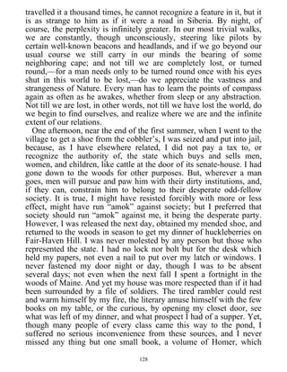 travelled it a thousand times, he cannot recognize a feature in it, but it
is as strange to him as if it were a road in Siberia. By night, of
course, the perplexity is infinitely greater. In our most trivial walks,
we are constantly, though unconsciously, steering like pilots by
certain well-known beacons and headlands, and if we go beyond our
usual course we still carry in our minds the bearing of some
neighboring cape; and not till we are completely lost, or turned
round,—for a man needs only to be turned round once with his eyes
shut in this world to be lost,—do we appreciate the vastness and
strangeness of Nature. Every man has to learn the points of compass
again as often as he awakes, whether from sleep or any abstraction.
Not till we are lost, in other words, not till we have lost the world, do
we begin to find ourselves, and realize where we are and the infinite
extent of our relations.
One afternoon, near the end of the first summer, when I went to the
village to get a shoe from the cobbler’s, I was seized and put into jail,
because, as I have elsewhere related, I did not pay a tax to, or
recognize the authority of, the state which buys and sells men,
women, and children, like cattle at the door of its senate-house. I had
gone down to the woods for other purposes. But, wherever a man
goes, men will pursue and paw him with their dirty institutions, and,
if they can, constrain him to belong to their desperate odd-fellow
society. It is true, I might have resisted forcibly with more or less
effect, might have run “amok” against society; but I preferred that
society should run “amok” against me, it being the desperate party.
However, I was released the next day, obtained my mended shoe, and
returned to the woods in season to get my dinner of huckleberries on
Fair-Haven Hill. I was never molested by any person but those who
represented the state. I had no lock nor bolt but for the desk which
held my papers, not even a nail to put over my latch or windows. I
never fastened my door night or day, though I was to be absent
several days; not even when the next fall I spent a fortnight in the
woods of Maine. And yet my house was more respected than if it had
been surrounded by a file of soldiers. The tired rambler could rest
and warm himself by my fire, the literary amuse himself with the few
books on my table, or the curious, by opening my closet door, see
what was left of my dinner, and what prospect I had of a supper. Yet,
though many people of every class came this way to the pond, I
suffered no serious inconvenience from these sources, and I never
missed any thing but one small book, a volume of Homer, which
128
 