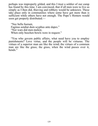perhaps was improperly gilded, and this I trust a soldier of our camp
has found by this time. I am convinced, that if all men were to live as
simply as I then did, thieving and robbery would be unknown. These
take place only in communities where some have got more than is
sufficient while others have not enough. The Pope’s Homers would
soon get properly distributed.—
“Nec bella fuerunt,
Faginus astabat dum scyphus ante dapes.”
“Nor wars did men molest,
When only beechen bowls were in request.”
“You who govern public affairs, what need have you to employ
punishments? Love virtue, and the people will be virtuous. The
virtues of a superior man are like the wind; the virtues of a common
man are like the grass; the grass, when the wind passes over it,
bends.”
129
 