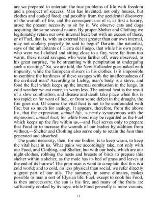 are we prepared to entertain the true problems of life with freedom
and a prospect of success. Man has invented, not only houses, but
clothes and cooked food; and possibly from the accidental discovery
of the warmth of fire, and the consequent use of it, at first a luxury,
arose the present necessity to sit by it. We observe cats and dogs
acquiring the same second nature. By proper Shelter and Clothing we
legitimately retain our own internal heat; but with an excess of these,
or of Fuel, that is, with an external heat greater than our own internal,
may not cookery properly be said to begin? Darwin, the naturalist,
says of the inhabitants of Tierra del Fuego, that while his own party,
who were well clothed and sitting close to a fire, were far from too
warm, these naked savages, who were farther off, were observed, to
his great surprise, “to be streaming with perspiration at undergoing
such a roasting.” So, we are told, the New Hollander goes naked with
impunity, while the European shivers in his clothes. Is it impossible
to combine the hardiness of these savages with the intellectualness of
the civilized man? According to Liebig, man’s body is a stove, and
food the fuel which keeps up the internal combustion in the lungs. In
cold weather we eat more, in warm less. The animal heat is the result
of a slow combustion, and disease and death take place when this is
too rapid; or for want of fuel, or from some defect in the draught, the
fire goes out. Of course the vital heat is not to be confounded with
fire; but so much for analogy. It appears, therefore, from the above
list, that the expression, animal life, is nearly synonymous with the
expression, animal heat; for while Food may be regarded as the Fuel
which keeps up the fire within us,—and Fuel serves only to prepare
that Food or to increase the warmth of our bodies by addition from
without,—Shelter and Clothing also serve only to retain the heat thus
generated and absorbed.
The grand necessity, then, for our bodies, is to keep warm, to keep
the vital heat in us. What pains we accordingly take, not only with
our Food, and Clothing, and Shelter, but with our beds, which are our
night-clothes, robbing the nests and breasts of birds to prepare this
shelter within a shelter, as the mole has its bed of grass and leaves at
the end of its burrow! The poor man is wont to complain that this is a
cold world; and to cold, no less physical than social, we refer directly
a great part of our ails. The summer, in some climates, makes
possible to man a sort of Elysian life. Fuel, except to cook his Food,
is then unnecessary; the sun is his fire, and many of the fruits are
sufficiently cooked by its rays; while Food generally is more various,
13
 