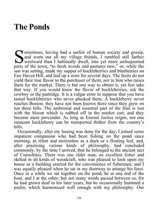 The Ponds
ometimes, having had a surfeit of human society and gossip,
and worn out all my village friends, I rambled still farther
westward than I habitually dwell, into yet more unfrequented
parts of the town, “to fresh woods and pastures new,” or, while the
sun was setting, made my supper of huckleberries and blueberries on
Fair Haven Hill, and laid up a store for several days. The fruits do not
yield their true flavor to the purchaser of them, nor to him who raises
them for the market. There is but one way to obtain it, yet few take
that way. If you would know the flavor of huckleberries, ask the
cowboy or the partridge. It is a vulgar error to suppose that you have
tasted huckleberries who never plucked them. A huckleberry never
reaches Boston; they have not been known there since they grew on
her three hills. The ambrosial and essential part of the fruit is lost
with the bloom which is rubbed off in the market cart, and they
become mere provender. As long as Eternal Justice reigns, not one
innocent huckleberry can be transported thither from the country’s
hills.
S
Occasionally, after my hoeing was done for the day, I joined some
impatient companion who had been fishing on the pond since
morning, as silent and motionless as a duck or a floating leaf, and,
after practising various kinds of philosophy, had concluded
commonly, by the time I arrived, that he belonged to the ancient sect
of Coenobites. There was one older man, an excellent fisher and
skilled in all kinds of woodcraft, who was pleased to look upon my
house as a building erected for the convenience of fishermen; and I
was equally pleased when he sat in my doorway to arrange his lines.
Once in a while we sat together on the pond, he at one end of the
boat, and I at the other; but not many words passed between us, for
he had grown deaf in his later years, but he occasionally hummed a
psalm, which harmonized well enough with my philosophy. Our
130
 