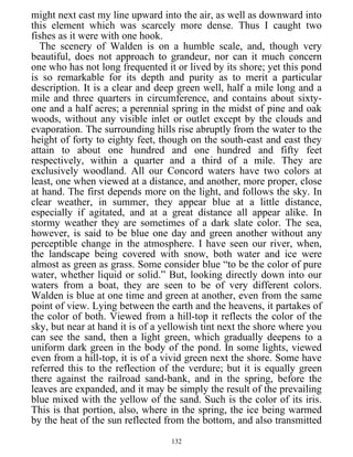 might next cast my line upward into the air, as well as downward into
this element which was scarcely more dense. Thus I caught two
fishes as it were with one hook.
The scenery of Walden is on a humble scale, and, though very
beautiful, does not approach to grandeur, nor can it much concern
one who has not long frequented it or lived by its shore; yet this pond
is so remarkable for its depth and purity as to merit a particular
description. It is a clear and deep green well, half a mile long and a
mile and three quarters in circumference, and contains about sixty-
one and a half acres; a perennial spring in the midst of pine and oak
woods, without any visible inlet or outlet except by the clouds and
evaporation. The surrounding hills rise abruptly from the water to the
height of forty to eighty feet, though on the south-east and east they
attain to about one hundred and one hundred and fifty feet
respectively, within a quarter and a third of a mile. They are
exclusively woodland. All our Concord waters have two colors at
least, one when viewed at a distance, and another, more proper, close
at hand. The first depends more on the light, and follows the sky. In
clear weather, in summer, they appear blue at a little distance,
especially if agitated, and at a great distance all appear alike. In
stormy weather they are sometimes of a dark slate color. The sea,
however, is said to be blue one day and green another without any
perceptible change in the atmosphere. I have seen our river, when,
the landscape being covered with snow, both water and ice were
almost as green as grass. Some consider blue “to be the color of pure
water, whether liquid or solid.” But, looking directly down into our
waters from a boat, they are seen to be of very different colors.
Walden is blue at one time and green at another, even from the same
point of view. Lying between the earth and the heavens, it partakes of
the color of both. Viewed from a hill-top it reflects the color of the
sky, but near at hand it is of a yellowish tint next the shore where you
can see the sand, then a light green, which gradually deepens to a
uniform dark green in the body of the pond. In some lights, viewed
even from a hill-top, it is of a vivid green next the shore. Some have
referred this to the reflection of the verdure; but it is equally green
there against the railroad sand-bank, and in the spring, before the
leaves are expanded, and it may be simply the result of the prevailing
blue mixed with the yellow of the sand. Such is the color of its iris.
This is that portion, also, where in the spring, the ice being warmed
by the heat of the sun reflected from the bottom, and also transmitted
132
 