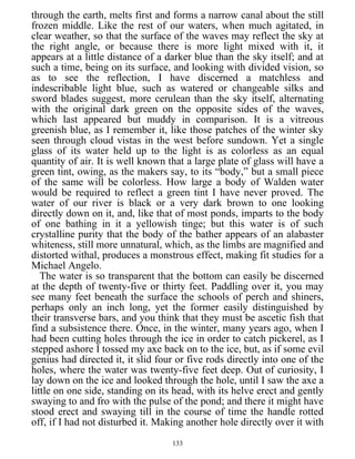 through the earth, melts first and forms a narrow canal about the still
frozen middle. Like the rest of our waters, when much agitated, in
clear weather, so that the surface of the waves may reflect the sky at
the right angle, or because there is more light mixed with it, it
appears at a little distance of a darker blue than the sky itself; and at
such a time, being on its surface, and looking with divided vision, so
as to see the reflection, I have discerned a matchless and
indescribable light blue, such as watered or changeable silks and
sword blades suggest, more cerulean than the sky itself, alternating
with the original dark green on the opposite sides of the waves,
which last appeared but muddy in comparison. It is a vitreous
greenish blue, as I remember it, like those patches of the winter sky
seen through cloud vistas in the west before sundown. Yet a single
glass of its water held up to the light is as colorless as an equal
quantity of air. It is well known that a large plate of glass will have a
green tint, owing, as the makers say, to its “body,” but a small piece
of the same will be colorless. How large a body of Walden water
would be required to reflect a green tint I have never proved. The
water of our river is black or a very dark brown to one looking
directly down on it, and, like that of most ponds, imparts to the body
of one bathing in it a yellowish tinge; but this water is of such
crystalline purity that the body of the bather appears of an alabaster
whiteness, still more unnatural, which, as the limbs are magnified and
distorted withal, produces a monstrous effect, making fit studies for a
Michael Angelo.
The water is so transparent that the bottom can easily be discerned
at the depth of twenty-five or thirty feet. Paddling over it, you may
see many feet beneath the surface the schools of perch and shiners,
perhaps only an inch long, yet the former easily distinguished by
their transverse bars, and you think that they must be ascetic fish that
find a subsistence there. Once, in the winter, many years ago, when I
had been cutting holes through the ice in order to catch pickerel, as I
stepped ashore I tossed my axe back on to the ice, but, as if some evil
genius had directed it, it slid four or five rods directly into one of the
holes, where the water was twenty-five feet deep. Out of curiosity, I
lay down on the ice and looked through the hole, until I saw the axe a
little on one side, standing on its head, with its helve erect and gently
swaying to and fro with the pulse of the pond; and there it might have
stood erect and swaying till in the course of time the handle rotted
off, if I had not disturbed it. Making another hole directly over it with
133
 