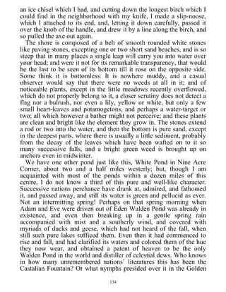 an ice chisel which I had, and cutting down the longest birch which I
could find in the neighborhood with my knife, I made a slip-noose,
which I attached to its end, and, letting it down carefully, passed it
over the knob of the handle, and drew it by a line along the birch, and
so pulled the axe out again.
The shore is composed of a belt of smooth rounded white stones
like paving stones, excepting one or two short sand beaches, and is so
steep that in many places a single leap will carry you into water over
your head; and were it not for its remarkable transparency, that would
be the last to be seen of its bottom till it rose on the opposite side.
Some think it is bottomless. It is nowhere muddy, and a casual
observer would say that there were no weeds at all in it; and of
noticeable plants, except in the little meadows recently overflowed,
which do not properly belong to it, a closer scrutiny does not detect a
flag nor a bulrush, nor even a lily, yellow or white, but only a few
small heart-leaves and potamogetons, and perhaps a water-target or
two; all which however a bather might not perceive; and these plants
are clean and bright like the element they grow in. The stones extend
a rod or two into the water, and then the bottom is pure sand, except
in the deepest parts, where there is usually a little sediment, probably
from the decay of the leaves which have been wafted on to it so
many successive falls, and a bright green weed is brought up on
anchors even in midwinter.
We have one other pond just like this, White Pond in Nine Acre
Corner, about two and a half miles westerly; but, though I am
acquainted with most of the ponds within a dozen miles of this
centre, I do not know a third of this pure and well-like character.
Successive nations perchance have drank at, admired, and fathomed
it, and passed away, and still its water is green and pellucid as ever.
Not an intermitting spring! Perhaps on that spring morning when
Adam and Eve were driven out of Eden Walden Pond was already in
existence, and even then breaking up in a gentle spring rain
accompanied with mist and a southerly wind, and covered with
myriads of ducks and geese, which had not heard of the fall, when
still such pure lakes sufficed them. Even then it had commenced to
rise and fall, and had clarified its waters and colored them of the hue
they now wear, and obtained a patent of heaven to be the only
Walden Pond in the world and distiller of celestial dews. Who knows
in how many unremembered nations’ literatures this has been the
Castalian Fountain? Or what nymphs presided over it in the Golden
134
 