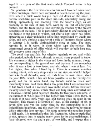 Age? It is a gem of the first water which Concord wears in her
coronet.
Yet perchance the first who came to this well have left some trace
of their footsteps. I have been surprised to detect encircling the pond,
even where a thick wood has just been cut down on the shore, a
narrow shelf-like path in the steep hill-side, alternately rising and
falling, approaching and receding from the water’s edge, as old
probably as the race of man here, worn by the feet of aboriginal
hunters, and still from time to time unwittingly trodden by the present
occupants of the land. This is particularly distinct to one standing on
the middle of the pond in winter, just after a light snow has fallen,
appearing as a clear undulating white line, unobscured by weeds and
twigs, and very obvious a quarter of a mile off in many places where
in summer it is hardly distinguishable close at hand. The snow
reprints it, as it were, in clear white type alto-relievo. The
ornamented grounds of villas which will one day be built here may
still preserve some trace of this.
The pond rises and falls, but whether regularly or not, and within
what period, nobody knows, though, as usual, many pretend to know.
It is commonly higher in the winter and lower in the summer, though
not corresponding to the general wet and dryness. I can remember
when it was a foot or two lower, and also when it was at least five
feet higher, than when I lived by it. There is a narrow sand-bar
running into it, with very deep water on one side, on which I helped
boil a kettle of chowder, some six rods from the main shore, about
the year 1824, which it has not been possible to do for twenty-five
years; and on the other hand, my friends used to listen with
incredulity when I told them, that a few years later I was accustomed
to fish from a boat in a secluded cove in the woods, fifteen rods from
the only shore they knew, which place was long since converted into
a meadow. But the pond has risen steadily for two years, and now, in
the summer of ‘52, is just five feet higher than when I lived there, or
as high as it was thirty years ago, and fishing goes on again in the
meadow. This makes a difference of level, at the outside, of six or
seven feet; and yet the water shed by the surrounding hills is
insignificant in amount, and this overflow must be referred to causes
which affect the deep springs. This same summer the pond has begun
to fall again. It is remarkable that this fluctuation, whether periodical
or not, appears thus to require many years for its accomplishment. I
have observed one rise and a part of two falls, and I expect that a
135
 
