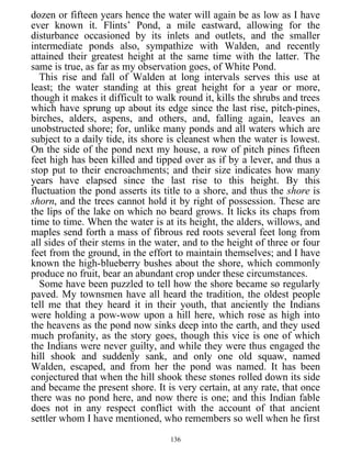 dozen or fifteen years hence the water will again be as low as I have
ever known it. Flints’ Pond, a mile eastward, allowing for the
disturbance occasioned by its inlets and outlets, and the smaller
intermediate ponds also, sympathize with Walden, and recently
attained their greatest height at the same time with the latter. The
same is true, as far as my observation goes, of White Pond.
This rise and fall of Walden at long intervals serves this use at
least; the water standing at this great height for a year or more,
though it makes it difficult to walk round it, kills the shrubs and trees
which have sprung up about its edge since the last rise, pitch-pines,
birches, alders, aspens, and others, and, falling again, leaves an
unobstructed shore; for, unlike many ponds and all waters which are
subject to a daily tide, its shore is cleanest when the water is lowest.
On the side of the pond next my house, a row of pitch pines fifteen
feet high has been killed and tipped over as if by a lever, and thus a
stop put to their encroachments; and their size indicates how many
years have elapsed since the last rise to this height. By this
fluctuation the pond asserts its title to a shore, and thus the shore is
shorn, and the trees cannot hold it by right of possession. These are
the lips of the lake on which no beard grows. It licks its chaps from
time to time. When the water is at its height, the alders, willows, and
maples send forth a mass of fibrous red roots several feet long from
all sides of their stems in the water, and to the height of three or four
feet from the ground, in the effort to maintain themselves; and I have
known the high-blueberry bushes about the shore, which commonly
produce no fruit, bear an abundant crop under these circumstances.
Some have been puzzled to tell how the shore became so regularly
paved. My townsmen have all heard the tradition, the oldest people
tell me that they heard it in their youth, that anciently the Indians
were holding a pow-wow upon a hill here, which rose as high into
the heavens as the pond now sinks deep into the earth, and they used
much profanity, as the story goes, though this vice is one of which
the Indians were never guilty, and while they were thus engaged the
hill shook and suddenly sank, and only one old squaw, named
Walden, escaped, and from her the pond was named. It has been
conjectured that when the hill shook these stones rolled down its side
and became the present shore. It is very certain, at any rate, that once
there was no pond here, and now there is one; and this Indian fable
does not in any respect conflict with the account of that ancient
settler whom I have mentioned, who remembers so well when he first
136
 