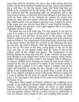 came here with his divining rod, saw a thin vapor rising from the
sward, and the hazel pointed steadily downward, and he concluded to
dig a well here. As for the stones, many still think that they are
hardly to be accounted for by the action of the waves on these hills;
but I observe that the surrounding hills are remarkably full of the
same kind of stones, so that they have been obliged to pile them up in
walls on both sides of the railroad cut nearest the pond; and,
moreover, there are most stones where the shore is most abrupt; so
that, unfortunately, it is no longer a mystery to me. I detect the paver.
If the name was not derived from that of some English locality,—
Saffron Walden, for instance,—one might suppose that it was called,
originally, Walled-in Pond.
The pond was my well ready dug. For four months in the year its
water is as cold as it is pure at all times; and I think that it is then as
good as any, if not the best, in the town. In the winter, all water
which is exposed to the air is colder than springs and wells which are
protected from it. The temperature of the pond water which had stood
in the room where I sat from five o’clock in the afternoon till noon
the next day, the sixth of March, 1846, the thermometer having been
up to 65x or 70x some of the time, owing partly to the sun on the
roof, was 42x, or one degree colder than the water of one of the
coldest wells in the village just drawn. The temperature of the
Boiling Spring the same day was 45x, or the warmest of any water
tried, though it is the coldest that I know of in summer, when, beside,
shallow and stagnant surface water is not mingled with it. Moreover,
in summer, Walden never becomes so warm as most water which is
exposed to the sun, on account of its depth. In the warmest weather I
usually placed a pailful in my cellar, where it became cool in the
night, and remained so during the day; though I also resorted to a
spring in the neighborhood. It was as good when a week old as the
day it was dipped, and had no taste of the pump. Whoever camps for
a week in summer by the shore of a pond, needs only bury a pail of
water a few feet deep in the shade of his camp to be independent on
the luxury of ice.
There have been caught in Walden, pickerel, one weighing seven
pounds, to say nothing of another which carried off a reel with great
velocity, which the fisherman safely set down at eight pounds
because he did not see him, perch and pouts, some of each weighing
over two pounds, shiners, chivins or roach, (Leuciscus pulchellus,) a
very few breams, and a couple of eels, one weighing four pounds,—I
137
 