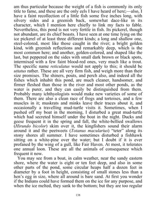 am thus particular because the weight of a fish is commonly its only
title to fame, and these are the only eels I have heard of here;—also, I
have a faint recollection of a little fish some five inches long, with
silvery sides and a greenish back, somewhat dace-like in its
character, which I mention here chiefly to link my facts to fable.
Nevertheless, this pond is not very fertile in fish. Its pickerel, though
not abundant, are its chief boasts. I have seen at one time lying on the
ice pickerel of at least three different kinds; a long and shallow one,
steel-colored, most like those caught in the river; a bright golden
kind, with greenish reflections and remarkably deep, which is the
most common here; and another, golden-colored, and shaped like the
last, but peppered on the sides with small dark brown or black spots,
intermixed with a few faint blood-red ones, very much like a trout.
The specific name reticulatus would not apply to this; it should be
uttatus rather. These are all very firm fish, and weigh more than their
size promises. The shiners, pouts, and perch also, and indeed all the
fishes which inhabit this pond, are much cleaner, handsomer, and
firmer fleshed than those in the river and most other ponds, as the
water is purer, and they can easily be distinguished from them.
Probably many ichthyologists would make new varieties of some of
them. There are also a clean race of frogs and tortoises, and a few
muscles in it; muskrats and minks leave their traces about it, and
occasionally a travelling mud-turtle visits it. Sometimes, when I
pushed off my boat in the morning, I disturbed a great mud-turtle
which had secreted himself under the boat in the night. Ducks and
geese frequent it in the spring and fall, the white-bellied swallows
(Hirundo bicolor) skim over it, the kingfishers sound their alarm
around it and the peetweets (Totanus macularius) “teter” along its
stony shores all summer. I have sometimes disturbed a fishhawk
sitting on a white-pine over the water; but I doubt if it is ever
profaned by the wing of a gull, like Fair Haven. At most, it tolerates
one annual loon. These are all the animals of consequence which
frequent it now.
You may see from a boat, in calm weather, near the sandy eastern
shore, where the water is eight or ten feet deep, and also in some
other parts of the pond, some circular heaps half a dozen feet in
diameter by a foot in height, consisting of small stones less than a
hen’s egg in size, where all around is bare sand. At first you wonder
if the Indians could have formed them on the ice for any purpose, and
when the ice melted, they sank to the bottom; but they are too regular
138
 
