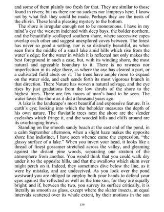 and some of them plainly too fresh for that. They are similar to those
found in rivers; but as there are no suckers nor lampreys here, I know
not by what fish they could be made. Perhaps they are the nests of
the chivin. These lend a pleasing mystery to the bottom.
The shore is irregular enough not to be monotonous. I have in my
mind’s eye the western indented with deep bays, the bolder northern,
and the beautifully scolloped southern shore, where successive capes
overlap each other and suggest unexplored coves between. The forest
has never so good a setting, nor is so distinctly beautiful, as when
seen from the middle of a small lake amid hills which rise from the
water’s edge; for the water in which it is reflected not only makes the
best foreground in such a case, but, with its winding shore, the most
natural and agreeable boundary to it. There is no rawness nor
imperfection in its edge there, as where the axe has cleared a part, or
a cultivated field abuts on it. The trees have ample room to expand
on the water side, and each sends forth its most vigorous branch in
that direction. There Nature has woven a natural selvage, and the eye
rises by just gradations from the low shrubs of the shore to the
highest trees. There are few traces of man’s hand to be seen. The
water laves the shore as it did a thousand years ago.
A lake is the landscape’s most beautiful and expressive feature. It is
earth’s eye; looking into which the beholder measures the depth of
his own nature. The fluviatile trees next the shore are the slender
eyelashes which fringe it, and the wooded hills and cliffs around are
its overhanging brows.
Standing on the smooth sandy beach at the east end of the pond, in
a calm September afternoon, when a slight haze makes the opposite
shore line indistinct, I have seen whence came the expression, “the
glassy surface of a lake.” When you invert your head, it looks like a
thread of finest gossamer stretched across the valley, and gleaming
against the distant pine woods, separating one stratum of the
atmosphere from another. You would think that you could walk dry
under it to the opposite hills, and that the swallows which skim over
might perch on it. Indeed, they sometimes dive below the line, as it
were by mistake, and are undeceived. As you look over the pond
westward you are obliged to employ both your hands to defend your
eyes against the reflected as well as the true sun, for they are equally
bright; and if, between the two, you survey its surface critically, it is
literally as smooth as glass, except where the skater insects, at equal
intervals scattered over its whole extent, by their motions in the sun
139
 