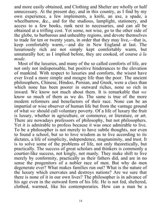 and more easily obtained, and Clothing and Shelter are wholly or half
unnecessary. At the present day, and in this country, as I find by my
own experience, a few implements, a knife, an axe, a spade, a
wheelbarrow, &c., and for the studious, lamplight, stationery, and
access to a few books, rank next to necessaries, and can all be
obtained at a trifling cost. Yet some, not wise, go to the other side of
the globe, to barbarous and unhealthy regions, and devote themselves
to trade for ten or twenty years, in order that they may live,—that is,
keep comfortably warm,—and die in New England at last. The
luxuriously rich are not simply kept comfortably warm, but
unnaturally hot; as I implied before, they are cooked, of course à la
mode.
Most of the luxuries, and many of the so called comforts of life, are
not only not indispensable, but positive hinderances to the elevation
of mankind. With respect to luxuries and comforts, the wisest have
ever lived a more simple and meagre life than the poor. The ancient
philosophers, Chinese, Hindoo, Persian, and Greek, were a class than
which none has been poorer in outward riches, none so rich in
inward. We know not much about them. It is remarkable that we
know so much of them as we do. The same is true of the more
modern reformers and benefactors of their race. None can be an
impartial or wise observer of human life but from the vantage ground
of what we should call voluntary poverty. Of a life of luxury the fruit
is luxury, whether in agriculture, or commerce, or literature, or art.
There are nowadays professors of philosophy, but not philosophers.
Yet it is admirable to profess because it was once admirable to live.
To be a philosopher is not merely to have subtle thoughts, nor even
to found a school, but so to love wisdom as to live according to its
dictates, a life of simplicity, independence, magnanimity, and trust. It
is to solve some of the problems of life, not only theoretically, but
practically. The success of great scholars and thinkers is commonly a
courtier-like success, not kingly, not manly. They make shift to live
merely by conformity, practically as their fathers did, and are in no
sense the progenitors of a nobler race of men. But why do men
degenerate ever? What makes families run out? What is the nature of
the luxury which enervates and destroys nations? Are we sure that
there is none of it in our own lives? The philosopher is in advance of
his age even in the outward form of his life. He is not fed, sheltered,
clothed, warmed, like his contemporaries. How can a man be a
14
 