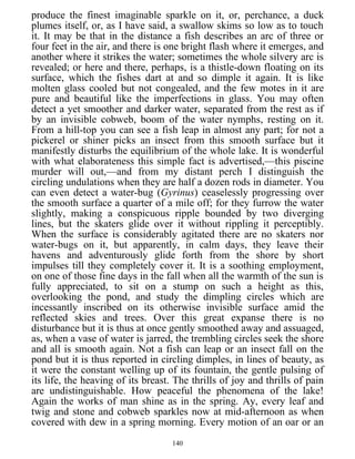 produce the finest imaginable sparkle on it, or, perchance, a duck
plumes itself, or, as I have said, a swallow skims so low as to touch
it. It may be that in the distance a fish describes an arc of three or
four feet in the air, and there is one bright flash where it emerges, and
another where it strikes the water; sometimes the whole silvery arc is
revealed; or here and there, perhaps, is a thistle-down floating on its
surface, which the fishes dart at and so dimple it again. It is like
molten glass cooled but not congealed, and the few motes in it are
pure and beautiful like the imperfections in glass. You may often
detect a yet smoother and darker water, separated from the rest as if
by an invisible cobweb, boom of the water nymphs, resting on it.
From a hill-top you can see a fish leap in almost any part; for not a
pickerel or shiner picks an insect from this smooth surface but it
manifestly disturbs the equilibrium of the whole lake. It is wonderful
with what elaborateness this simple fact is advertised,—this piscine
murder will out,—and from my distant perch I distinguish the
circling undulations when they are half a dozen rods in diameter. You
can even detect a water-bug (Gyrinus) ceaselessly progressing over
the smooth surface a quarter of a mile off; for they furrow the water
slightly, making a conspicuous ripple bounded by two diverging
lines, but the skaters glide over it without rippling it perceptibly.
When the surface is considerably agitated there are no skaters nor
water-bugs on it, but apparently, in calm days, they leave their
havens and adventurously glide forth from the shore by short
impulses till they completely cover it. It is a soothing employment,
on one of those fine days in the fall when all the warmth of the sun is
fully appreciated, to sit on a stump on such a height as this,
overlooking the pond, and study the dimpling circles which are
incessantly inscribed on its otherwise invisible surface amid the
reflected skies and trees. Over this great expanse there is no
disturbance but it is thus at once gently smoothed away and assuaged,
as, when a vase of water is jarred, the trembling circles seek the shore
and all is smooth again. Not a fish can leap or an insect fall on the
pond but it is thus reported in circling dimples, in lines of beauty, as
it were the constant welling up of its fountain, the gentle pulsing of
its life, the heaving of its breast. The thrills of joy and thrills of pain
are undistinguishable. How peaceful the phenomena of the lake!
Again the works of man shine as in the spring. Ay, every leaf and
twig and stone and cobweb sparkles now at mid-afternoon as when
covered with dew in a spring morning. Every motion of an oar or an
140
 