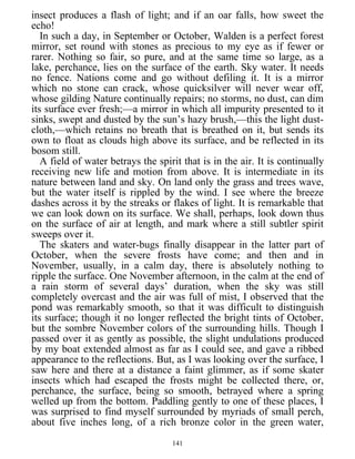 insect produces a flash of light; and if an oar falls, how sweet the
echo!
In such a day, in September or October, Walden is a perfect forest
mirror, set round with stones as precious to my eye as if fewer or
rarer. Nothing so fair, so pure, and at the same time so large, as a
lake, perchance, lies on the surface of the earth. Sky water. It needs
no fence. Nations come and go without defiling it. It is a mirror
which no stone can crack, whose quicksilver will never wear off,
whose gilding Nature continually repairs; no storms, no dust, can dim
its surface ever fresh;—a mirror in which all impurity presented to it
sinks, swept and dusted by the sun’s hazy brush,—this the light dust-
cloth,—which retains no breath that is breathed on it, but sends its
own to float as clouds high above its surface, and be reflected in its
bosom still.
A field of water betrays the spirit that is in the air. It is continually
receiving new life and motion from above. It is intermediate in its
nature between land and sky. On land only the grass and trees wave,
but the water itself is rippled by the wind. I see where the breeze
dashes across it by the streaks or flakes of light. It is remarkable that
we can look down on its surface. We shall, perhaps, look down thus
on the surface of air at length, and mark where a still subtler spirit
sweeps over it.
The skaters and water-bugs finally disappear in the latter part of
October, when the severe frosts have come; and then and in
November, usually, in a calm day, there is absolutely nothing to
ripple the surface. One November afternoon, in the calm at the end of
a rain storm of several days’ duration, when the sky was still
completely overcast and the air was full of mist, I observed that the
pond was remarkably smooth, so that it was difficult to distinguish
its surface; though it no longer reflected the bright tints of October,
but the sombre November colors of the surrounding hills. Though I
passed over it as gently as possible, the slight undulations produced
by my boat extended almost as far as I could see, and gave a ribbed
appearance to the reflections. But, as I was looking over the surface, I
saw here and there at a distance a faint glimmer, as if some skater
insects which had escaped the frosts might be collected there, or,
perchance, the surface, being so smooth, betrayed where a spring
welled up from the bottom. Paddling gently to one of these places, I
was surprised to find myself surrounded by myriads of small perch,
about five inches long, of a rich bronze color in the green water,
141
 