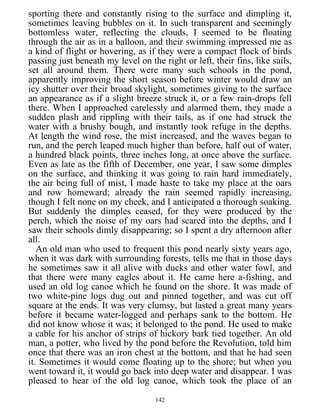 sporting there and constantly rising to the surface and dimpling it,
sometimes leaving bubbles on it. In such transparent and seemingly
bottomless water, reflecting the clouds, I seemed to be floating
through the air as in a balloon, and their swimming impressed me as
a kind of flight or hovering, as if they were a compact flock of birds
passing just beneath my level on the right or left, their fins, like sails,
set all around them. There were many such schools in the pond,
apparently improving the short season before winter would draw an
icy shutter over their broad skylight, sometimes giving to the surface
an appearance as if a slight breeze struck it, or a few rain-drops fell
there. When I approached carelessly and alarmed them, they made a
sudden plash and rippling with their tails, as if one had struck the
water with a brushy bough, and instantly took refuge in the depths.
At length the wind rose, the mist increased, and the waves began to
run, and the perch leaped much higher than before, half out of water,
a hundred black points, three inches long, at once above the surface.
Even as late as the fifth of December, one year, I saw some dimples
on the surface, and thinking it was going to rain hard immediately,
the air being full of mist, I made haste to take my place at the oars
and row homeward; already the rain seemed rapidly increasing,
though I felt none on my cheek, and I anticipated a thorough soaking.
But suddenly the dimples ceased, for they were produced by the
perch, which the noise of my oars had scared into the depths, and I
saw their schools dimly disappearing; so I spent a dry afternoon after
all.
An old man who used to frequent this pond nearly sixty years ago,
when it was dark with surrounding forests, tells me that in those days
he sometimes saw it all alive with ducks and other water fowl, and
that there were many eagles about it. He came here a-fishing, and
used an old log canoe which he found on the shore. It was made of
two white-pine logs dug out and pinned together, and was cut off
square at the ends. It was very clumsy, but lasted a great many years
before it became water-logged and perhaps sank to the bottom. He
did not know whose it was; it belonged to the pond. He used to make
a cable for his anchor of strips of hickory bark tied together. An old
man, a potter, who lived by the pond before the Revolution, told him
once that there was an iron chest at the bottom, and that he had seen
it. Sometimes it would come floating up to the shore; but when you
went toward it, it would go back into deep water and disappear. I was
pleased to hear of the old log canoe, which took the place of an
142
 