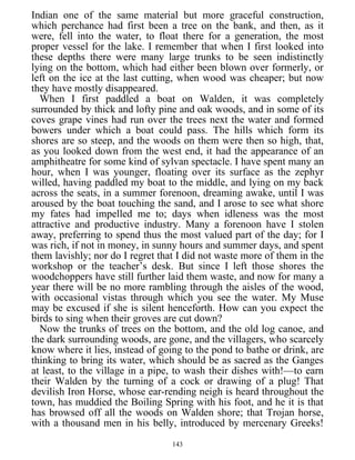 Indian one of the same material but more graceful construction,
which perchance had first been a tree on the bank, and then, as it
were, fell into the water, to float there for a generation, the most
proper vessel for the lake. I remember that when I first looked into
these depths there were many large trunks to be seen indistinctly
lying on the bottom, which had either been blown over formerly, or
left on the ice at the last cutting, when wood was cheaper; but now
they have mostly disappeared.
When I first paddled a boat on Walden, it was completely
surrounded by thick and lofty pine and oak woods, and in some of its
coves grape vines had run over the trees next the water and formed
bowers under which a boat could pass. The hills which form its
shores are so steep, and the woods on them were then so high, that,
as you looked down from the west end, it had the appearance of an
amphitheatre for some kind of sylvan spectacle. I have spent many an
hour, when I was younger, floating over its surface as the zephyr
willed, having paddled my boat to the middle, and lying on my back
across the seats, in a summer forenoon, dreaming awake, until I was
aroused by the boat touching the sand, and I arose to see what shore
my fates had impelled me to; days when idleness was the most
attractive and productive industry. Many a forenoon have I stolen
away, preferring to spend thus the most valued part of the day; for I
was rich, if not in money, in sunny hours and summer days, and spent
them lavishly; nor do I regret that I did not waste more of them in the
workshop or the teacher’s desk. But since I left those shores the
woodchoppers have still further laid them waste, and now for many a
year there will be no more rambling through the aisles of the wood,
with occasional vistas through which you see the water. My Muse
may be excused if she is silent henceforth. How can you expect the
birds to sing when their groves are cut down?
Now the trunks of trees on the bottom, and the old log canoe, and
the dark surrounding woods, are gone, and the villagers, who scarcely
know where it lies, instead of going to the pond to bathe or drink, are
thinking to bring its water, which should be as sacred as the Ganges
at least, to the village in a pipe, to wash their dishes with!—to earn
their Walden by the turning of a cock or drawing of a plug! That
devilish Iron Horse, whose ear-rending neigh is heard throughout the
town, has muddied the Boiling Spring with his foot, and he it is that
has browsed off all the woods on Walden shore; that Trojan horse,
with a thousand men in his belly, introduced by mercenary Greeks!
143
 