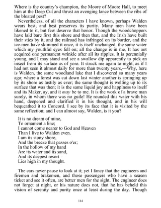 Where is the country’s champion, the Moore of Moore Hall, to meet
him at the Deep Cut and thrust an avenging lance between the ribs of
the bloated pest?
Nevertheless, of all the characters I have known, perhaps Walden
wears best, and best preserves its purity. Many men have been
likened to it, but few deserve that honor. Though the woodchoppers
have laid bare first this shore and then that, and the Irish have built
their sties by it, and the railroad has infringed on its border, and the
ice-men have skimmed it once, it is itself unchanged, the same water
which my youthful eyes fell on; all the change is in me. It has not
acquired one permanent wrinkle after all its ripples. It is perennially
young, and I may stand and see a swallow dip apparently to pick an
insect from its surface as of yore. It struck me again to-night, as if I
had not seen it almost daily for more than twenty years,—Why, here
is Walden, the same woodland lake that I discovered so many years
ago; where a forest was cut down last winter another is springing up
by its shore as lustily as ever; the same thought is welling up to its
surface that was then; it is the same liquid joy and happiness to itself
and its Maker, ay, and it may be to me. It is the work of a brave man
surely, in whom there was no guile! He rounded this water with his
hand, deepened and clarified it in his thought, and in his will
bequeathed it to Concord. I see by its face that it is visited by the
same reflection; and I can almost say, Walden, is it you?
It is no dream of mine,
To ornament a line;
I cannot come nearer to God and Heaven
Than I live to Walden even.
I am its stony shore,
And the breeze that passes o'er;
In the hollow of my hand
Are its water and its sand,
And its deepest resort
Lies high in my thought.
The cars never pause to look at it; yet I fancy that the engineers and
firemen and brakemen, and those passengers who have a season
ticket and see it often, are better men for the sight. The engineer does
not forget at night, or his nature does not, that he has beheld this
vision of serenity and purity once at least during the day. Though
144
 
