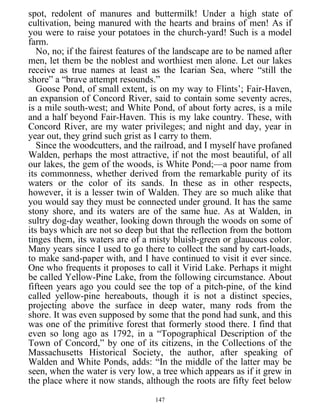spot, redolent of manures and buttermilk! Under a high state of
cultivation, being manured with the hearts and brains of men! As if
you were to raise your potatoes in the church-yard! Such is a model
farm.
No, no; if the fairest features of the landscape are to be named after
men, let them be the noblest and worthiest men alone. Let our lakes
receive as true names at least as the Icarian Sea, where “still the
shore” a “brave attempt resounds.”
Goose Pond, of small extent, is on my way to Flints’; Fair-Haven,
an expansion of Concord River, said to contain some seventy acres,
is a mile south-west; and White Pond, of about forty acres, is a mile
and a half beyond Fair-Haven. This is my lake country. These, with
Concord River, are my water privileges; and night and day, year in
year out, they grind such grist as I carry to them.
Since the woodcutters, and the railroad, and I myself have profaned
Walden, perhaps the most attractive, if not the most beautiful, of all
our lakes, the gem of the woods, is White Pond;—a poor name from
its commonness, whether derived from the remarkable purity of its
waters or the color of its sands. In these as in other respects,
however, it is a lesser twin of Walden. They are so much alike that
you would say they must be connected under ground. It has the same
stony shore, and its waters are of the same hue. As at Walden, in
sultry dog-day weather, looking down through the woods on some of
its bays which are not so deep but that the reflection from the bottom
tinges them, its waters are of a misty bluish-green or glaucous color.
Many years since I used to go there to collect the sand by cart-loads,
to make sand-paper with, and I have continued to visit it ever since.
One who frequents it proposes to call it Virid Lake. Perhaps it might
be called Yellow-Pine Lake, from the following circumstance. About
fifteen years ago you could see the top of a pitch-pine, of the kind
called yellow-pine hereabouts, though it is not a distinct species,
projecting above the surface in deep water, many rods from the
shore. It was even supposed by some that the pond had sunk, and this
was one of the primitive forest that formerly stood there. I find that
even so long ago as 1792, in a “Topographical Description of the
Town of Concord,” by one of its citizens, in the Collections of the
Massachusetts Historical Society, the author, after speaking of
Walden and White Ponds, adds: “In the middle of the latter may be
seen, when the water is very low, a tree which appears as if it grew in
the place where it now stands, although the roots are fifty feet below
147
 