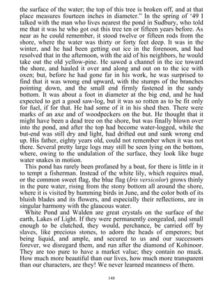 the surface of the water; the top of this tree is broken off, and at that
place measures fourteen inches in diameter.” In the spring of ‘49 I
talked with the man who lives nearest the pond in Sudbury, who told
me that it was he who got out this tree ten or fifteen years before. As
near as he could remember, it stood twelve or fifteen rods from the
shore, where the water was thirty or forty feet deep. It was in the
winter, and he had been getting out ice in the forenoon, and had
resolved that in the afternoon, with the aid of his neighbors, he would
take out the old yellow-pine. He sawed a channel in the ice toward
the shore, and hauled it over and along and out on to the ice with
oxen; but, before he had gone far in his work, he was surprised to
find that it was wrong end upward, with the stumps of the branches
pointing down, and the small end firmly fastened in the sandy
bottom. It was about a foot in diameter at the big end, and he had
expected to get a good saw-log, but it was so rotten as to be fit only
for fuel, if for that. He had some of it in his shed then. There were
marks of an axe and of woodpeckers on the but. He thought that it
might have been a dead tree on the shore, but was finally blown over
into the pond, and after the top had become water-logged, while the
but-end was still dry and light, had drifted out and sunk wrong end
up. His father, eighty years old, could not remember when it was not
there. Several pretty large logs may still be seen lying on the bottom,
where, owing to the undulation of the surface, they look like huge
water snakes in motion.
This pond has rarely been profaned by a boat, for there is little in it
to tempt a fisherman. Instead of the white lily, which requires mud,
or the common sweet flag, the blue flag (Iris versicolor) grows thinly
in the pure water, rising from the stony bottom all around the shore,
where it is visited by humming birds in June, and the color both of its
bluish blades and its flowers, and especially their reflections, are in
singular harmony with the glaucous water.
White Pond and Walden are great crystals on the surface of the
earth, Lakes of Light. If they were permanently congealed, and small
enough to be clutched, they would, perchance, be carried off by
slaves, like precious stones, to adorn the heads of emperors; but
being liquid, and ample, and secured to us and our successors
forever, we disregard them, and run after the diamond of Kohinoor.
They are too pure to have a market value; they contain no muck.
How much more beautiful than our lives, how much more transparent
than our characters, are they! We never learned meanness of them.
148
 