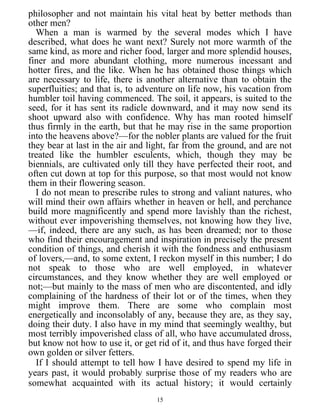 philosopher and not maintain his vital heat by better methods than
other men?
When a man is warmed by the several modes which I have
described, what does he want next? Surely not more warmth of the
same kind, as more and richer food, larger and more splendid houses,
finer and more abundant clothing, more numerous incessant and
hotter fires, and the like. When he has obtained those things which
are necessary to life, there is another alternative than to obtain the
superfluities; and that is, to adventure on life now, his vacation from
humbler toil having commenced. The soil, it appears, is suited to the
seed, for it has sent its radicle downward, and it may now send its
shoot upward also with confidence. Why has man rooted himself
thus firmly in the earth, but that he may rise in the same proportion
into the heavens above?—for the nobler plants are valued for the fruit
they bear at last in the air and light, far from the ground, and are not
treated like the humbler esculents, which, though they may be
biennials, are cultivated only till they have perfected their root, and
often cut down at top for this purpose, so that most would not know
them in their flowering season.
I do not mean to prescribe rules to strong and valiant natures, who
will mind their own affairs whether in heaven or hell, and perchance
build more magnificently and spend more lavishly than the richest,
without ever impoverishing themselves, not knowing how they live,
—if, indeed, there are any such, as has been dreamed; nor to those
who find their encouragement and inspiration in precisely the present
condition of things, and cherish it with the fondness and enthusiasm
of lovers,—and, to some extent, I reckon myself in this number; I do
not speak to those who are well employed, in whatever
circumstances, and they know whether they are well employed or
not;—but mainly to the mass of men who are discontented, and idly
complaining of the hardness of their lot or of the times, when they
might improve them. There are some who complain most
energetically and inconsolably of any, because they are, as they say,
doing their duty. I also have in my mind that seemingly wealthy, but
most terribly impoverished class of all, who have accumulated dross,
but know not how to use it, or get rid of it, and thus have forged their
own golden or silver fetters.
If I should attempt to tell how I have desired to spend my life in
years past, it would probably surprise those of my readers who are
somewhat acquainted with its actual history; it would certainly
15
 
