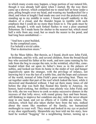 in which many events may happen, a large portion of our natural life,
though it was already half spent when I started. By the way there
came up a shower, which compelled me to stand half an hour under a
pine, piling boughs over my head, and wearing my handkerchief for a
shed; and when at length I had made one cast over the pickerel-weed,
standing up to my middle in water, I found myself suddenly in the
shadow of a cloud, and the thunder began to rumble with such
emphasis that I could do no more than listen to it. The gods must be
proud, thought I, with such forked flashes to rout a poor unarmed
fisherman. So I made haste for shelter to the nearest hut, which stood
half a mile from any road, but so much the nearer to the pond, and
had long been uninhabited:—
“And here a poet builded,
In the completed years,
For behold a trivial cabin
That to destruction steers.”
So the Muse fables. But therein, as I found, dwelt now John Field,
an Irishman, and his wife, and several children, from the broad-faced
boy who assisted his father at his work, and now came running by his
side from the bog to escape the rain, to the wrinkled, sibyl-like, cone-
headed infant that sat upon its father’s knee as in the palaces of
nobles, and looked out from its home in the midst of wet and hunger
inquisitively upon the stranger, with the privilege of infancy, not
knowing but it was the last of a noble line, and the hope and cynosure
of the world, instead of John Field’s poor starveling brat. There we
sat together under that part of the roof which leaked the least, while it
showered and thundered without. I had sat there many times of old
before the ship was built that floated this family to America. An
honest, hard-working, but shiftless man plainly was John Field; and
his wife, she too was brave to cook so many successive dinners in the
recesses of that lofty stove; with round greasy face and bare breast,
still thinking to improve her condition one day; with the never absent
mop in one hand, and yet no effects of it visible any where. The
chickens, which had also taken shelter here from the rain, stalked
about the room like members of the family, too humanized
methought to roast well. They stood and looked in my eye or pecked
at my shoe significantly. Meanwhile my host told me his story, how
hard he worked “bogging” for a neighboring farmer, turning up a
152
 
