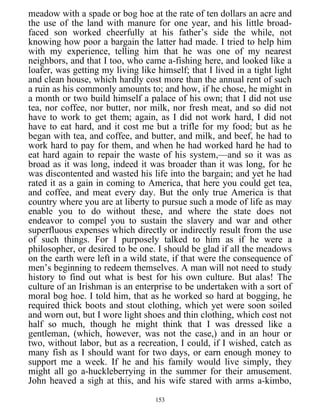 meadow with a spade or bog hoe at the rate of ten dollars an acre and
the use of the land with manure for one year, and his little broad-
faced son worked cheerfully at his father’s side the while, not
knowing how poor a bargain the latter had made. I tried to help him
with my experience, telling him that he was one of my nearest
neighbors, and that I too, who came a-fishing here, and looked like a
loafer, was getting my living like himself; that I lived in a tight light
and clean house, which hardly cost more than the annual rent of such
a ruin as his commonly amounts to; and how, if he chose, he might in
a month or two build himself a palace of his own; that I did not use
tea, nor coffee, nor butter, nor milk, nor fresh meat, and so did not
have to work to get them; again, as I did not work hard, I did not
have to eat hard, and it cost me but a trifle for my food; but as he
began with tea, and coffee, and butter, and milk, and beef, he had to
work hard to pay for them, and when he had worked hard he had to
eat hard again to repair the waste of his system,—and so it was as
broad as it was long, indeed it was broader than it was long, for he
was discontented and wasted his life into the bargain; and yet he had
rated it as a gain in coming to America, that here you could get tea,
and coffee, and meat every day. But the only true America is that
country where you are at liberty to pursue such a mode of life as may
enable you to do without these, and where the state does not
endeavor to compel you to sustain the slavery and war and other
superfluous expenses which directly or indirectly result from the use
of such things. For I purposely talked to him as if he were a
philosopher, or desired to be one. I should be glad if all the meadows
on the earth were left in a wild state, if that were the consequence of
men’s beginning to redeem themselves. A man will not need to study
history to find out what is best for his own culture. But alas! The
culture of an Irishman is an enterprise to be undertaken with a sort of
moral bog hoe. I told him, that as he worked so hard at bogging, he
required thick boots and stout clothing, which yet were soon soiled
and worn out, but I wore light shoes and thin clothing, which cost not
half so much, though he might think that I was dressed like a
gentleman, (which, however, was not the case,) and in an hour or
two, without labor, but as a recreation, I could, if I wished, catch as
many fish as I should want for two days, or earn enough money to
support me a week. If he and his family would live simply, they
might all go a-huckleberrying in the summer for their amusement.
John heaved a sigh at this, and his wife stared with arms a-kimbo,
153
 