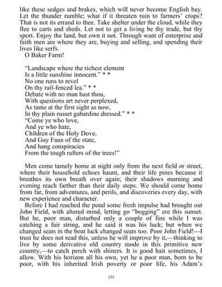 like these sedges and brakes, which will never become English hay.
Let the thunder rumble; what if it threaten ruin to farmers’ crops?
That is not its errand to thee. Take shelter under the cloud, while they
flee to carts and sheds. Let not to get a living be thy trade, but thy
sport. Enjoy the land, but own it not. Through want of enterprise and
faith men are where they are, buying and selling, and spending their
lives like serfs.
O Baker Farm!
“Landscape where the richest element
Is a little sunshine innocent.” * *
No one runs to revel
On thy rail-fenced lea.” * *
Debate with no man hast thou,
With questions art never perplexed,
As tame at the first sight as now,
In thy plain russet gabardine dressed.” * *
“Come ye who love,
And ye who hate,
Children of the Holy Dove,
And Guy Faux of the state,
And hang conspiracies
From the tough rafters of the trees!”
Men come tamely home at night only from the next field or street,
where their household echoes haunt, and their life pines because it
breathes its own breath over again; their shadows morning and
evening reach farther than their daily steps. We should come home
from far, from adventures, and perils, and discoveries every day, with
new experience and character.
Before I had reached the pond some fresh impulse had brought out
John Field, with altered mind, letting go “bogging” ere this sunset.
But he, poor man, disturbed only a couple of fins while I was
catching a fair string, and he said it was his luck; but when we
changed seats in the boat luck changed seats too. Poor John Field!—I
trust he does not read this, unless he will improve by it,—thinking to
live by some derivative old country mode in this primitive new
country,—to catch perch with shiners. It is good bait sometimes, I
allow. With his horizon all his own, yet he a poor man, born to be
poor, with his inherited Irish poverty or poor life, his Adam’s
155
 