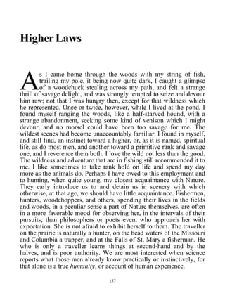 HigherLaws
s I came home through the woods with my string of fish,
trailing my pole, it being now quite dark, I caught a glimpse
of a woodchuck stealing across my path, and felt a strange
thrill of savage delight, and was strongly tempted to seize and devour
him raw; not that I was hungry then, except for that wildness which
he represented. Once or twice, however, while I lived at the pond, I
found myself ranging the woods, like a half-starved hound, with a
strange abandonment, seeking some kind of venison which I might
devour, and no morsel could have been too savage for me. The
wildest scenes had become unaccountably familiar. I found in myself,
and still find, an instinct toward a higher, or, as it is named, spiritual
life, as do most men, and another toward a primitive rank and savage
one, and I reverence them both. I love the wild not less than the good.
The wildness and adventure that are in fishing still recommended it to
me. I like sometimes to take rank hold on life and spend my day
more as the animals do. Perhaps I have owed to this employment and
to hunting, when quite young, my closest acquaintance with Nature.
They early introduce us to and detain us in scenery with which
otherwise, at that age, we should have little acquaintance. Fishermen,
hunters, woodchoppers, and others, spending their lives in the fields
and woods, in a peculiar sense a part of Nature themselves, are often
in a more favorable mood for observing her, in the intervals of their
pursuits, than philosophers or poets even, who approach her with
expectation. She is not afraid to exhibit herself to them. The traveller
on the prairie is naturally a hunter, on the head waters of the Missouri
and Columbia a trapper, and at the Falls of St. Mary a fisherman. He
who is only a traveller learns things at second-hand and by the
halves, and is poor authority. We are most interested when science
reports what those men already know practically or instinctively, for
that alone is a true humanity, or account of human experience.
A
157
 