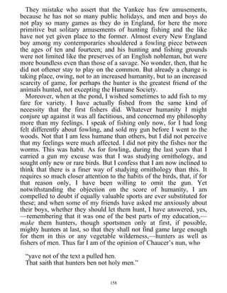 They mistake who assert that the Yankee has few amusements,
because he has not so many public holidays, and men and boys do
not play so many games as they do in England, for here the more
primitive but solitary amusements of hunting fishing and the like
have not yet given place to the former. Almost every New England
boy among my contemporaries shouldered a fowling piece between
the ages of ten and fourteen; and his hunting and fishing grounds
were not limited like the preserves of an English nobleman, but were
more boundless even than those of a savage. No wonder, then, that he
did not oftener stay to play on the common. But already a change is
taking place, owing, not to an increased humanity, but to an increased
scarcity of game, for perhaps the hunter is the greatest friend of the
animals hunted, not excepting the Humane Society.
Moreover, when at the pond, I wished sometimes to add fish to my
fare for variety. I have actually fished from the same kind of
necessity that the first fishers did. Whatever humanity I might
conjure up against it was all factitious, and concerned my philosophy
more than my feelings. I speak of fishing only now, for I had long
felt differently about fowling, and sold my gun before I went to the
woods. Not that I am less humane than others, but I did not perceive
that my feelings were much affected. I did not pity the fishes nor the
worms. This was habit. As for fowling, during the last years that I
carried a gun my excuse was that I was studying ornithology, and
sought only new or rare birds. But I confess that I am now inclined to
think that there is a finer way of studying ornithology than this. It
requires so much closer attention to the habits of the birds, that, if for
that reason only, I have been willing to omit the gun. Yet
notwithstanding the objection on the score of humanity, I am
compelled to doubt if equally valuable sports are ever substituted for
these; and when some of my friends have asked me anxiously about
their boys, whether they should let them hunt, I have answered, yes,
—remembering that it was one of the best parts of my education,—
make them hunters, though sportsmen only at first, if possible,
mighty hunters at last, so that they shall not find game large enough
for them in this or any vegetable wilderness,—hunters as well as
fishers of men. Thus far I am of the opinion of Chaucer’s nun, who
“yave not of the text a pulled hen.
That saith that hunters ben not holy men.”
158
 