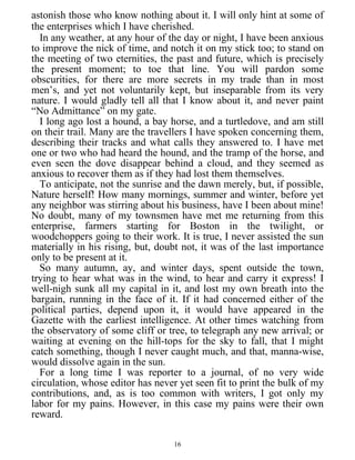 astonish those who know nothing about it. I will only hint at some of
the enterprises which I have cherished.
In any weather, at any hour of the day or night, I have been anxious
to improve the nick of time, and notch it on my stick too; to stand on
the meeting of two eternities, the past and future, which is precisely
the present moment; to toe that line. You will pardon some
obscurities, for there are more secrets in my trade than in most
men’s, and yet not voluntarily kept, but inseparable from its very
nature. I would gladly tell all that I know about it, and never paint
“No Admittance” on my gate.
I long ago lost a hound, a bay horse, and a turtledove, and am still
on their trail. Many are the travellers I have spoken concerning them,
describing their tracks and what calls they answered to. I have met
one or two who had heard the hound, and the tramp of the horse, and
even seen the dove disappear behind a cloud, and they seemed as
anxious to recover them as if they had lost them themselves.
To anticipate, not the sunrise and the dawn merely, but, if possible,
Nature herself! How many mornings, summer and winter, before yet
any neighbor was stirring about his business, have I been about mine!
No doubt, many of my townsmen have met me returning from this
enterprise, farmers starting for Boston in the twilight, or
woodchoppers going to their work. It is true, I never assisted the sun
materially in his rising, but, doubt not, it was of the last importance
only to be present at it.
So many autumn, ay, and winter days, spent outside the town,
trying to hear what was in the wind, to hear and carry it express! I
well-nigh sunk all my capital in it, and lost my own breath into the
bargain, running in the face of it. If it had concerned either of the
political parties, depend upon it, it would have appeared in the
Gazette with the earliest intelligence. At other times watching from
the observatory of some cliff or tree, to telegraph any new arrival; or
waiting at evening on the hill-tops for the sky to fall, that I might
catch something, though I never caught much, and that, manna-wise,
would dissolve again in the sun.
For a long time I was reporter to a journal, of no very wide
circulation, whose editor has never yet seen fit to print the bulk of my
contributions, and, as is too common with writers, I got only my
labor for my pains. However, in this case my pains were their own
reward.
16
 